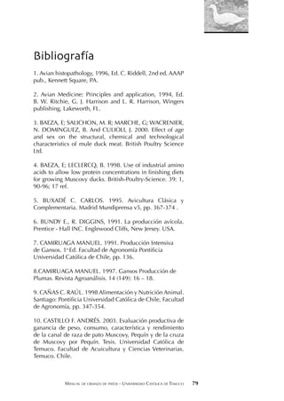 MANUAL DE CRIANZA DE PATOS - UNIVERSIDAD CATÓLICA DE TEMUCO 79
Bibliografía
1. Avian histopathology, 1996, Ed. C. Riddell, 2nd ed, AAAP
pub., Kennett Square, PA.
2. Avian Medicine: Principles and application, 1994, Ed.
B. W. Ritchie, G. J. Harrison and L. R. Harrison, Wingers
publishing, Lakeworth, FL.
3. BAEZA, E; SALICHON, M. R; MARCHE, G; WACRENIER,
N. DOMINGUEZ, B. And CULIOLI, J. 2000. Effect of age
and sex on the structural, chemical and technological
characteristics of mule duck meat. British Poultry Science
Ltd.
4. BAEZA, E; LECLERCQ, B. 1998. Use of industrial amino
acids to allow low protein concentrations in finishing diets
for growing Muscovy ducks. British-Poultry-Science. 39: 1,
90-96; 17 ref.
5. BUXADÉ C. CARLOS. 1995. Avicultura Clásica y
Complementaria. Madrid Mundiprensa v5, pp. 367-374 .
6. BUNDY E., R. DIGGINS, 1991. La producción avícola.
Prentice - Hall INC. Englewood Cliffs, New Jersey. USA.
7. CAMIRUAGA MANUEL. 1991. Producción Intensiva
de Gansos. 1a
Ed. Facultad de Agronomía Pontificia
Universidad Católica de Chile, pp. 136.
8.CAMIRUAGA MANUEL. 1997. Gansos Producción de
Plumas. Revista Agroanálisis. 14 (149): 16 – 18.
9. CAÑAS C. RAÚL. 1998 Alimentación y Nutrición Animal.
Santiago: Pontificia Universidad Católica de Chile, Facultad
de Agronomía, pp. 347-354.
10. CASTILLO F. ANDRÉS. 2003. Evaluación productiva de
ganancia de peso, consumo, característica y rendimiento
de la canal de raza de pato Muscovy, Pequín y de la cruza
de Muscovy por Pequín. Tesis. Universidad Católica de
Temuco. Facultad de Acuicultura y Ciencias Veterinarias.
Temuco. Chile.
 