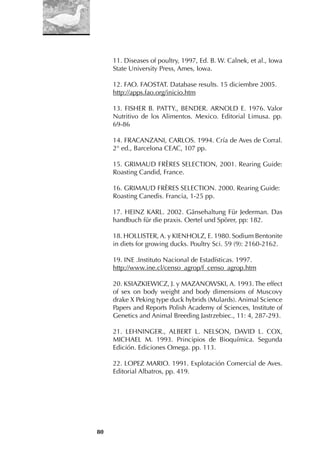 80
11. Diseases of poultry, 1997, Ed. B. W. Calnek, et al., Iowa
State University Press, Ames, Iowa.
12. FAO. FAOSTAT. Database results. 15 diciembre 2005.
http://apps.fao.org/inicio.htm
13. FISHER B. PATTY., BENDER. ARNOLD E. 1976. Valor
Nutritivo de los Alimentos. Mexico. Editorial Limusa. pp.
69-86
14. FRACANZANI, CARLOS. 1994. Cría de Aves de Corral.
2° ed., Barcelona CEAC, 107 pp.
15. GRIMAUD FRÈRES SELECTION, 2001. Rearing Guide:
Roasting Candid, France.
16. GRIMAUD FRÈRES SELECTION. 2000. Rearing Guide:
Roasting Canedis. Francia, 1-25 pp.
17. HEINZ KARL. 2002. Gänsehaltung Für Jederman. Das
handbuch für die praxis. Oertel und Spörer, pp: 182.
18. HOLLISTER, A. y KIENHOLZ, E. 1980. Sodium Bentonite
in diets for growing ducks. Poultry Sci. 59 (9): 2160-2162.
19. INE .Instituto Nacional de Estadísticas. 1997.
http://www.ine.cl/censo_agrop/f_censo_agrop.htm
20. KSIAZKIEWICZ, J. y MAZANOWSKI, A. 1993. The effect
of sex on body weight and body dimensions of Muscovy
drake X Peking type duck hybrids (Mulards). Animal Science
Papers and Reports Polish Academy of Sciences, Institute of
Genetics and Animal Breeding Jastrzebiec., 11: 4, 287-293.
21. LEHNINGER., ALBERT L. NELSON, DAVID L. COX,
MICHAEL M. 1993. Principios de Bioquímica. Segunda
Edición. Ediciones Omega. pp. 113.
22. LOPEZ MARIO. 1991. Explotación Comercial de Aves.
Editorial Albatros, pp. 419.
 