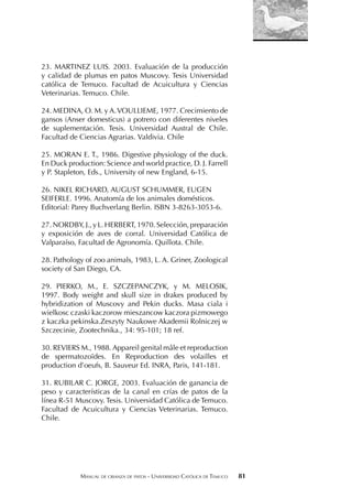 MANUAL DE CRIANZA DE PATOS - UNIVERSIDAD CATÓLICA DE TEMUCO 81
23. MARTINEZ LUIS. 2003. Evaluación de la producción
y calidad de plumas en patos Muscovy. Tesis Universidad
católica de Temuco. Facultad de Acuicultura y Ciencias
Veterinarias. Temuco. Chile.
24. MEDINA, O. M. y A.VOULLIEME, 1977. Crecimiento de
gansos (Anser domesticus) a potrero con diferentes niveles
de suplementación. Tesis. Universidad Austral de Chile.
Facultad de Ciencias Agrarias. Valdivia. Chile
25. MORAN E. T., 1986. Digestive physiology of the duck.
En Duck production: Science and world practice, D. J. Farrell
y P. Stapleton, Eds., University of new England, 6-15.
26. NIKEL RICHARD, AUGUST SCHUMMER, EUGEN
SEIFERLE. 1996. Anatomía de los animales domésticos.
Editorial: Parey Buchverlang Berlin. ISBN 3-8263-3053-6.
27. NORDBY, J., y L. HERBERT, 1970. Selección, preparación
y exposición de aves de corral. Universidad Católica de
Valparaíso, Facultad de Agronomía. Quillota. Chile.
28. Pathology of zoo animals, 1983, L. A. Griner, Zoological
society of San Diego, CA.
29. PIERKO, M., E. SZCZEPANCZYK, y M. MELOSIK,
1997. Body weight and skull size in drakes produced by
hybridization of Muscovy and Pekin ducks. Masa ciala i
wielkosc czaski kaczorow mieszancow kaczora pizmowego
z kaczka pekinska.Zeszyty Naukowe Akademii Rolniczej w
Szczecinie, Zootechnika., 34: 95-101; 18 ref.
30. REVIERS M., 1988. Appareil genital mâle et reproduction
de spermatozoïdes. En Reproduction des volailles et
production d’oeufs, B. Sauveur Ed. INRA, Paris, 141-181.
31. RUBILAR C. JORGE, 2003. Evaluación de ganancia de
peso y características de la canal en crías de patos de la
línea R-51 Muscovy. Tesis. Universidad Católica de Temuco.
Facultad de Acuicultura y Ciencias Veterinarias. Temuco.
Chile.
 