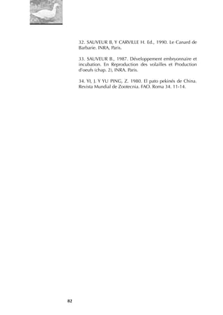 82
32. SAUVEUR B, Y CARVILLE H. Ed., 1990. Le Canard de
Barbarie. INRA, Paris.
33. SAUVEUR B., 1987. Développement embryonnaire et
incubation. En Reproduction des volailles et Production
d’oeufs (chap. 2), INRA. Paris.
34. YI, J. Y YU PING, Z. 1980. El pato pekinés de China.
Revista Mundial de Zootecnia. FAO. Roma 34. 11-14.
 