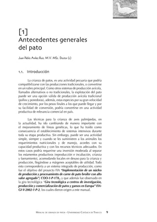 MANUAL DE CRIANZA DE PATOS - UNIVERSIDAD CATÓLICA DE TEMUCO 9
[1]
Antecedentes generales
del pato
Juan Pablo Avilez Ruiz. M.V. MSc. Doctor (c)
1.1. Introducción
La crianza de patos, es una actividad pecuaria que podría
compatibilizarse con las producciones tradicionales, o convertirse
en un rubro principal. Como otros sistemas de producción avícola,
llamados alternativos o no tradicionales, la explotación del pato
puede ser una opción válida de producción avícola tradicional
(pollos y ponedoras), además, estas especies por su gran velocidad
de crecimiento, por los pesos ﬁnales a los que puede llegar y por
su facilidad de conversión, podría convertirse en una actividad
productiva de relevancia comercial en país.
Las técnicas para la crianza de aves palmípedas, en
la actualidad, ha ido cambiando de manera importante con
el mejoramiento de líneas genéticas, lo que ha traído como
consecuencia el establecimiento de sistemas intensivos durante
toda su etapa productiva. Sin embargo, puede ser una actividad
simple, siempre y cuando se les suministren a los animales los
requerimientos nutricionales y de manejo, acordes con su
capacidad productiva y con los recursos técnicos adecuados. En
estos casos podría requerirse una inversión moderada al separar
los estamentos productivos (reproducción e incubación, crianza
y faenamiento), acomodando locales en desuso para la crianza y
producción, llegándose a márgenes aceptables de utilidad. Todo
esto correspondería a un sistema integrado de producción, como
fue el objetivo del proyecto FIA “Implementación de un núcleo
de producción y procesamiento de carne de pato broiler con alto
valor agregado”; COO-1-P-178., y que además fue observado en
la gira tecnológica “Gira tecnológica a centros de investigación,
producción y comercialización de patos y gansos en Europa” FIA-
GI-V-2002-1-P-2, los cuales dieron origen a este manual.
 