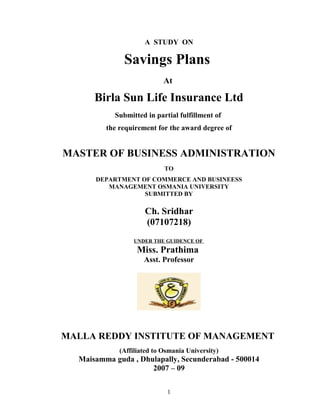 A STUDY ON
Savings Plans
At
Birla Sun Life Insurance Ltd
Submitted in partial fulfillment of
the requirement for the award degree of
MASTER OF BUSINESS ADMINISTRATION
TO
DEPARTMENT OF COMMERCE AND BUSINEESS
MANAGEMENT OSMANIA UNIVERSITY
SUBMITTED BY
Ch. Sridhar
(07107218)
UNDER THE GUIDENCE OF
Miss. Prathima
Asst. Professor
MALLA REDDY INSTITUTE OF MANAGEMENT
(Affiliated to Osmania University)
Maisamma guda , Dhulapally, Secunderabad - 500014
2007 – 09
1
 