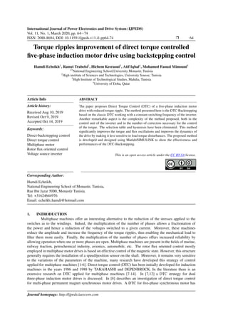 International Journal of Power Electronics and Drive System (IJPEDS)
Vol. 11, No. 1, March 2020, pp. 64∼74
ISSN: 2088-8694, DOI: 10.11591/ijpeds.v11.i1.pp64-74 r 64
Torque ripples improvement of direct torque controlled
five-phase induction motor drive using backstepping control
Hamdi Echeikh1
, Ramzi Trabelsi2
, Hichem Kesraoui3
, Atif Iqbal4
, Mohamed Faouzi Mimouni5
1,5
National Engineering School,University Monastir, Tunisia
2
High institute of Sciences and Technologies, University Sousse, Tunisia
3
High Institute of Technological Studies, Mahdia, Tunisia
4
University of Doha, Qatar
Article Info
Article history:
Received Aug 10, 2019
Revised Oct 9, 2019
Accepted Oct 14, 2019
Keywords:
Direct-backstepping control
Direct torque control
Multiphase motor
Rotor flux oriented control
Voltage source inverter
ABSTRACT
The paper proposes Direct Torque Control (DTC) of a five-phase induction motor
drive with reduced torque ripple. The method presented here is the DTC-Backstepping
based on the classic DTC working with a constant switching frequency of the inverter.
Another remarkable aspect is the complexity of the method proposed, both in the
control unit of the inverter and in the number of correctors necessary for the control
of the torque. The selection table and hysteresis have been eliminated. This method
significantly improves the torque and flux oscillations and improves the dynamics of
the drive by making it less sensitive to load torque disturbances. The proposed method
is developed and designed using Matlab/SIMULINK to show the effectiveness and
performances of the DTC-Backstepping.
This is an open access article under the CC BY-SA license.
Corresponding Author:
Hamdi Echeikh,
National Engineering School of Monastir, Tunisia,
Rue Ibn Jazar 5000, Monastir Tunisia.
Tel: +31624644976
Email: echeikh hamdi@hotmail.com
1. INTRODUCTION
Multiphase machines offer an interesting alternative to the reduction of the stresses applied to the
switches as to the windings. Indeed, the multiplication of the number of phases allows a fractionation of
the power and hence a reduction of the voltages switched to a given current. Moreover, these machines
reduce the amplitude and increase the frequency of the torque ripples, thus enabling the mechanical load to
filter them more easily. Finally, the multiplication of the number of phases offers increased reliability by
allowing operation when one or more phases are open. Multiphase machines are present in the fields of marine,
railway traction, petrochemical industry, avionics, automobile, etc. The rotor flux oriented control mostly
employed in multiphase motor drives is based on effective control of the magnetic state. However, this structure
generally requires the installation of a speed/position sensor on the shaft. Moreover, it remains very sensitive
to the variations of the parameters of the machine, many research have developed this strategy of control
applied for multiphase machines [1-6]. Direct torque control (DTC) has been initially developed for induction
machines in the years 1986 and 1988 by TAKAHASHI and DEPENBROCK. In the literature there is an
extensive research on DTC applied for multiphase machines [7-14]. In [7,12] a DTC strategy for dual
three-phase induction motor drives is discussed. In [8] describes an investigation of direct torque control
for multi-phase permanent magnet synchronous motor drives. A DTC for five-phase synchronous motor has
Journal homepage: http://ijpeds.iaescore.com
 