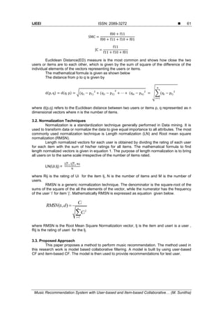IJEEI ISSN: 2089-3272 
Music Recommendation System with User-based and Item-based Collaborative… (M. Sunitha)
61
Euclidean Distance(ED) measure is the most common and shows how close the two
users or items are to each other, which is given by the sum of square of the difference of the
individual elements of the vectors representing the users or items.
The mathematical formula is given as shown below
The distance from p to q is given by
( ) ( ) √( ) ( ) ( ) √∑( )
where d(p,q) refers to the Euclidean distance between two users or items p, q represented as n
dimensional vectors where n is the number of items.
3.2. Normalization Techniques
Normalization is a standardization technique generally performed in Data mining. It is
used to transform data or normalize the data to give equal importance to all attributes. The most
commonly used normalization technique is Length normalization (LN) and Root mean square
normalization (RMSN).
Length normalized vectors for each user is obtained by dividing the rating of each user
for each item with the sum of his/her ratings for all items. The mathematical formula to find
length normalized vectors is given in equation 1. The purpose of length normalization is to bring
all users on to the same scale irrespective of the number of items rated.
LN(Ui,Ij) =
∑ ∑
where Rij is the rating of Ui for the item Ij, N is the number of items and M is the number of
users.
RMSN is a generic normalization technique. The denominator is the square-root of the
sums of the square of the all the elements of the vector, while the numerator has the frequency
of the user ‘i’ for item ‘j’. Mathematically RMSN is expressed as equation given below.
2
1
( , )
i
i
n
i
i
C
RMSN t d
C



where RMSN is the Root Mean Square Normalization vector, Ij is the item and useri is a user ,
Rij is the rating of useri for the Ij.
3.3. Proposed Approach
This paper proposes a method to perform music recommendation. The method used in
this research work is model based collaborative filtering. A model is built by using user-based
CF and item-based CF. The model is then used to provide recommendations for test user.
 
