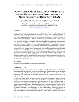 International Journal of Network Security & Its Applications (IJNSA), Vol.2, No.3, July 2010
DOI : 10.5121/ijnsa.2010.2302 18
CROSS-LAYER RESOURCE ALLOCATION SCHEME
UNDER HETEROGENEOUS CONSTRAINTS FOR
NEXT GENERATION HIGH RATE WPAN
Ayman Khalil, Matthieu Crussière and Jean-François Hélard
INSA, 20 avenue des Buttes de Coësmes, 35708 Rennes, France
Institute of Electronics and Telecommunications of Rennes (IETR)
ayman.khalil@insa-rennes.fr
ABSTRACT
In the next generation wireless networks, the growing demand for new wireless applications is
accompanied with high expectations for better quality of service (QoS) fulfillment especially for
multimedia applications. Furthermore, the coexistence of future unlicensed users with existing licensed
users is becoming a challenging task in the next generation communication systems to overcome the
underutilization of the spectrum. A QoS and interference aware resource allocation is thus of special
interest in order to respond to the heterogeneous constraints of the next generation networks. In this
work, we address the issue of resource allocation under heterogeneous constraints for unlicensed multi-
band ultra-wideband (UWB) systems in the context of Future Home Networks, i.e. the wireless personal
area network (WPAN). The problem is first studied analytically using a heterogeneous constrained
optimization problem formulation. After studying the characteristics of the optimal solution, we propose a
low-complexity suboptimal algorithm based on a cross-layer approach that combines information
provided by the PHY and MAC layers. While the PHY layer is responsible for providing the channel
quality of the unlicensed UWB users as well as their interference power that they cause on licensed users,
the MAC layer is responsible for classifying the unlicensed users using a two-class based approach that
guarantees for multimedia services a high-priority level compared to other services. Combined in an
efficient and simple way, the PHY and MAC information present the key elements of the aimed resource
allocation. Simulation results demonstrate that the proposed scheme provides a good tradeoff between
the QoS satisfaction of the unlicensed applications with hard QoS requirements and the limitation of the
interference affecting the licensed users.
KEYWORDS
Interference limitation, MB-OFDM, QoS, service differentiation.
1. INTRODUCTION
While the next generation wireless networks are being driven by a large set of new application
requirements, they are promising to provide higher data rates and better quality of service (QoS)
achievement especially for multimedia applications. Thereby, as the number of wireless
applications is increasing, the coexistence of various types of wireless devices is one of the
major challenging issues.
On the other hand, while spectrum resource has become increasingly scarce, spectrum
occupancy measurements have shown that most of the assigned radio spectrum is still
significantly underutilized. In that context, cognitive radio (CR) and ultra-wideband (UWB) are
two recent and exciting technologies that offer new solutions for the spectrum scarcity and
spectrum underutilization. CR is based on the spectrum sensing and dynamic spectrum access
(DSA) techniques to find available spectrum which can be used by a CR user without causing
any harmful interference to licensed users [1]. The UWB approach is however based on an
underlay usage of the spectrum obtained under tough power spectral density (PSD) limitations.
With this latter solution, even if the transmission mask should protect existing systems, there is
 