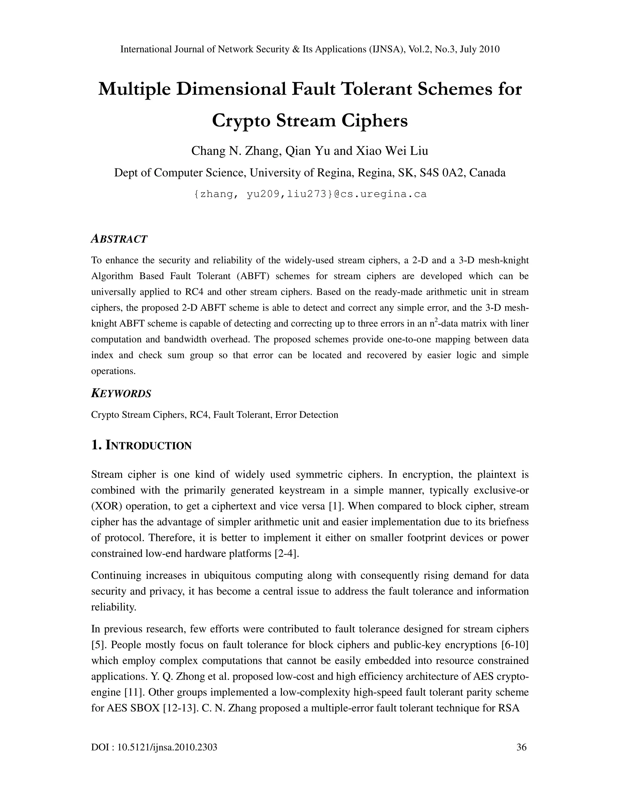International Journal of Network Security & Its Applications (IJNSA), Vol.2, No.3, July 2010
DOI : 10.5121/ijnsa.2010.2303 36
Multiple Dimensional Fault Tolerant Schemes for
Crypto Stream Ciphers
Chang N. Zhang, Qian Yu and Xiao Wei Liu
Dept of Computer Science, University of Regina, Regina, SK, S4S 0A2, Canada
{zhang, yu209,liu273}@cs.uregina.ca
ABSTRACT
To enhance the security and reliability of the widely-used stream ciphers, a 2-D and a 3-D mesh-knight
Algorithm Based Fault Tolerant (ABFT) schemes for stream ciphers are developed which can be
universally applied to RC4 and other stream ciphers. Based on the ready-made arithmetic unit in stream
ciphers, the proposed 2-D ABFT scheme is able to detect and correct any simple error, and the 3-D mesh-
knight ABFT scheme is capable of detecting and correcting up to three errors in an n2
-data matrix with liner
computation and bandwidth overhead. The proposed schemes provide one-to-one mapping between data
index and check sum group so that error can be located and recovered by easier logic and simple
operations.
KEYWORDS
Crypto Stream Ciphers, RC4, Fault Tolerant, Error Detection
1. INTRODUCTION
Stream cipher is one kind of widely used symmetric ciphers. In encryption, the plaintext is
combined with the primarily generated keystream in a simple manner, typically exclusive-or
(XOR) operation, to get a ciphertext and vice versa [1]. When compared to block cipher, stream
cipher has the advantage of simpler arithmetic unit and easier implementation due to its briefness
of protocol. Therefore, it is better to implement it either on smaller footprint devices or power
constrained low-end hardware platforms [2-4].
Continuing increases in ubiquitous computing along with consequently rising demand for data
security and privacy, it has become a central issue to address the fault tolerance and information
reliability.
In previous research, few efforts were contributed to fault tolerance designed for stream ciphers
[5]. People mostly focus on fault tolerance for block ciphers and public-key encryptions [6-10]
which employ complex computations that cannot be easily embedded into resource constrained
applications. Y. Q. Zhong et al. proposed low-cost and high efficiency architecture of AES crypto-
engine [11]. Other groups implemented a low-complexity high-speed fault tolerant parity scheme
for AES SBOX [12-13]. C. N. Zhang proposed a multiple-error fault tolerant technique for RSA
 