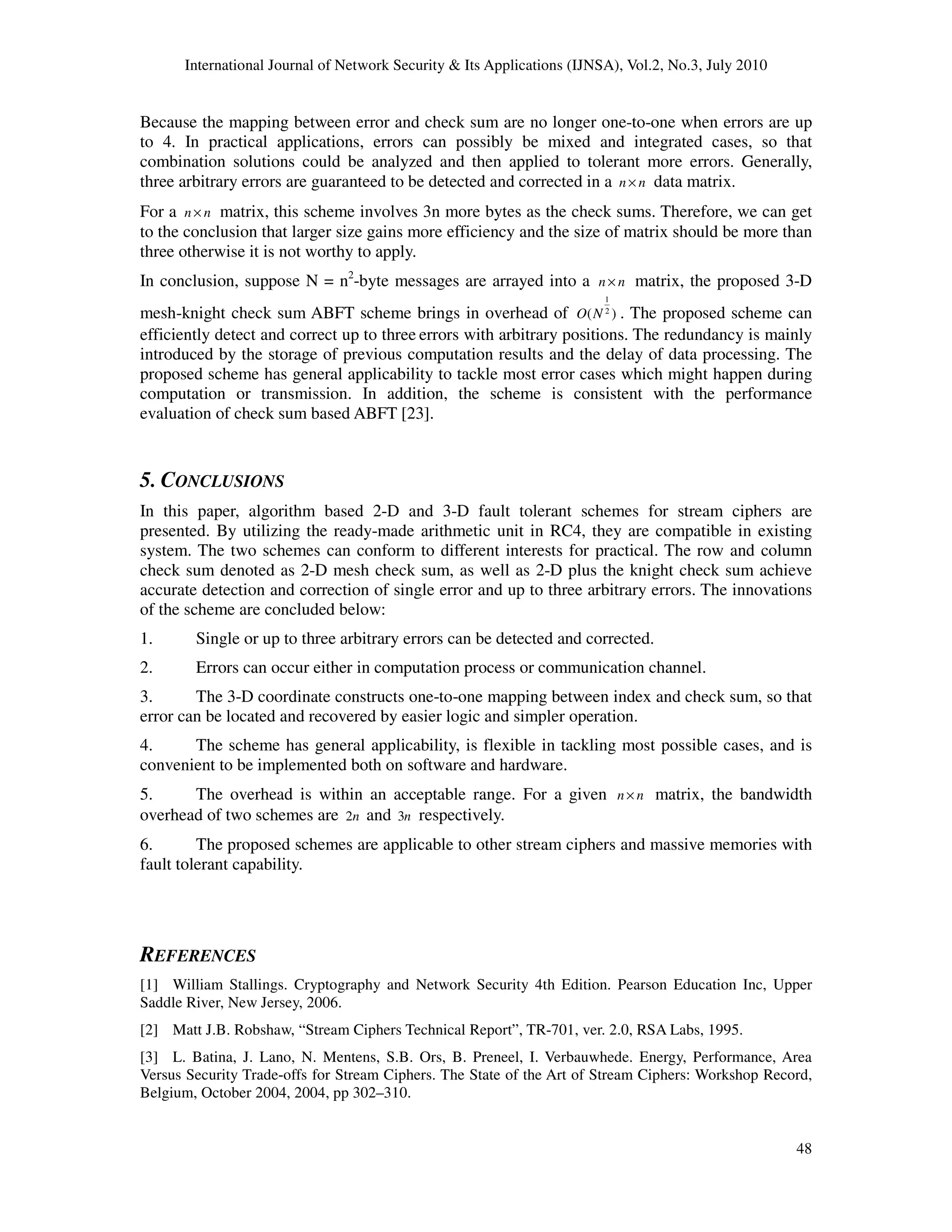 International Journal of Network Security & Its Applications (IJNSA), Vol.2, No.3, July 2010
48
Because the mapping between error and check sum are no longer one-to-one when errors are up
to 4. In practical applications, errors can possibly be mixed and integrated cases, so that
combination solutions could be analyzed and then applied to tolerant more errors. Generally,
three arbitrary errors are guaranteed to be detected and corrected in a n n× data matrix.
For a n n× matrix, this scheme involves 3n more bytes as the check sums. Therefore, we can get
to the conclusion that larger size gains more efficiency and the size of matrix should be more than
three otherwise it is not worthy to apply.
In conclusion, suppose N = n2
-byte messages are arrayed into a n n× matrix, the proposed 3-D
mesh-knight check sum ABFT scheme brings in overhead of
1
2
( )O N . The proposed scheme can
efficiently detect and correct up to three errors with arbitrary positions. The redundancy is mainly
introduced by the storage of previous computation results and the delay of data processing. The
proposed scheme has general applicability to tackle most error cases which might happen during
computation or transmission. In addition, the scheme is consistent with the performance
evaluation of check sum based ABFT [23].
5. CONCLUSIONS
In this paper, algorithm based 2-D and 3-D fault tolerant schemes for stream ciphers are
presented. By utilizing the ready-made arithmetic unit in RC4, they are compatible in existing
system. The two schemes can conform to different interests for practical. The row and column
check sum denoted as 2-D mesh check sum, as well as 2-D plus the knight check sum achieve
accurate detection and correction of single error and up to three arbitrary errors. The innovations
of the scheme are concluded below:
1. Single or up to three arbitrary errors can be detected and corrected.
2. Errors can occur either in computation process or communication channel.
3. The 3-D coordinate constructs one-to-one mapping between index and check sum, so that
error can be located and recovered by easier logic and simpler operation.
4. The scheme has general applicability, is flexible in tackling most possible cases, and is
convenient to be implemented both on software and hardware.
5. The overhead is within an acceptable range. For a given n n× matrix, the bandwidth
overhead of two schemes are 2n and 3n respectively.
6. The proposed schemes are applicable to other stream ciphers and massive memories with
fault tolerant capability.
REFERENCES
[1] William Stallings. Cryptography and Network Security 4th Edition. Pearson Education Inc, Upper
Saddle River, New Jersey, 2006.
[2] Matt J.B. Robshaw, “Stream Ciphers Technical Report”, TR-701, ver. 2.0, RSA Labs, 1995.
[3] L. Batina, J. Lano, N. Mentens, S.B. Ors, B. Preneel, I. Verbauwhede. Energy, Performance, Area
Versus Security Trade-offs for Stream Ciphers. The State of the Art of Stream Ciphers: Workshop Record,
Belgium, October 2004, 2004, pp 302–310.
 