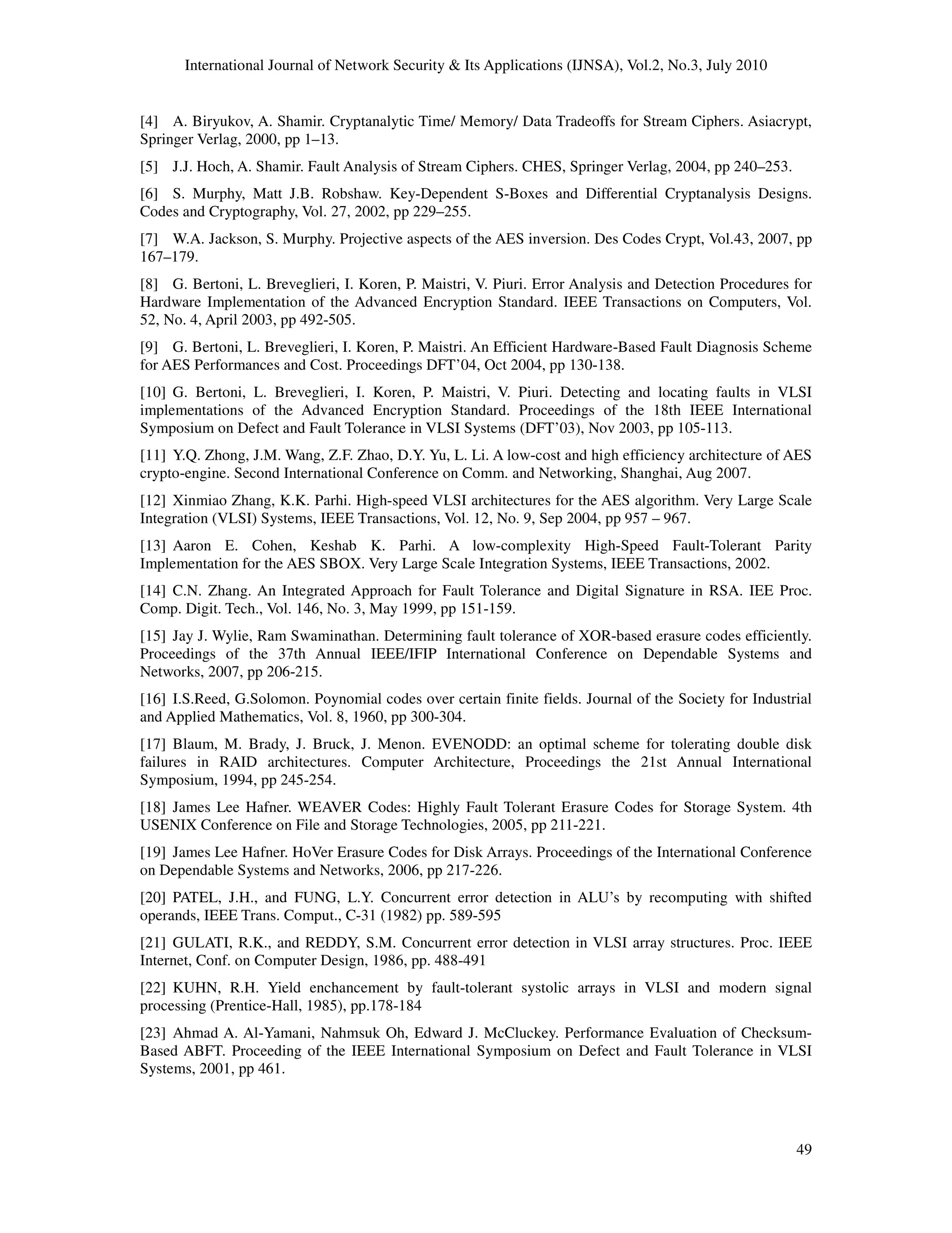 International Journal of Network Security & Its Applications (IJNSA), Vol.2, No.3, July 2010
49
[4] A. Biryukov, A. Shamir. Cryptanalytic Time/ Memory/ Data Tradeoffs for Stream Ciphers. Asiacrypt,
Springer Verlag, 2000, pp 1–13.
[5] J.J. Hoch, A. Shamir. Fault Analysis of Stream Ciphers. CHES, Springer Verlag, 2004, pp 240–253.
[6] S. Murphy, Matt J.B. Robshaw. Key-Dependent S-Boxes and Differential Cryptanalysis Designs.
Codes and Cryptography, Vol. 27, 2002, pp 229–255.
[7] W.A. Jackson, S. Murphy. Projective aspects of the AES inversion. Des Codes Crypt, Vol.43, 2007, pp
167–179.
[8] G. Bertoni, L. Breveglieri, I. Koren, P. Maistri, V. Piuri. Error Analysis and Detection Procedures for
Hardware Implementation of the Advanced Encryption Standard. IEEE Transactions on Computers, Vol.
52, No. 4, April 2003, pp 492-505.
[9] G. Bertoni, L. Breveglieri, I. Koren, P. Maistri. An Efficient Hardware-Based Fault Diagnosis Scheme
for AES Performances and Cost. Proceedings DFT’04, Oct 2004, pp 130-138.
[10] G. Bertoni, L. Breveglieri, I. Koren, P. Maistri, V. Piuri. Detecting and locating faults in VLSI
implementations of the Advanced Encryption Standard. Proceedings of the 18th IEEE International
Symposium on Defect and Fault Tolerance in VLSI Systems (DFT’03), Nov 2003, pp 105-113.
[11] Y.Q. Zhong, J.M. Wang, Z.F. Zhao, D.Y. Yu, L. Li. A low-cost and high efficiency architecture of AES
crypto-engine. Second International Conference on Comm. and Networking, Shanghai, Aug 2007.
[12] Xinmiao Zhang, K.K. Parhi. High-speed VLSI architectures for the AES algorithm. Very Large Scale
Integration (VLSI) Systems, IEEE Transactions, Vol. 12, No. 9, Sep 2004, pp 957 – 967.
[13] Aaron E. Cohen, Keshab K. Parhi. A low-complexity High-Speed Fault-Tolerant Parity
Implementation for the AES SBOX. Very Large Scale Integration Systems, IEEE Transactions, 2002.
[14] C.N. Zhang. An Integrated Approach for Fault Tolerance and Digital Signature in RSA. IEE Proc.
Comp. Digit. Tech., Vol. 146, No. 3, May 1999, pp 151-159.
[15] Jay J. Wylie, Ram Swaminathan. Determining fault tolerance of XOR-based erasure codes efficiently.
Proceedings of the 37th Annual IEEE/IFIP International Conference on Dependable Systems and
Networks, 2007, pp 206-215.
[16] I.S.Reed, G.Solomon. Poynomial codes over certain finite fields. Journal of the Society for Industrial
and Applied Mathematics, Vol. 8, 1960, pp 300-304.
[17] Blaum, M. Brady, J. Bruck, J. Menon. EVENODD: an optimal scheme for tolerating double disk
failures in RAID architectures. Computer Architecture, Proceedings the 21st Annual International
Symposium, 1994, pp 245-254.
[18] James Lee Hafner. WEAVER Codes: Highly Fault Tolerant Erasure Codes for Storage System. 4th
USENIX Conference on File and Storage Technologies, 2005, pp 211-221.
[19] James Lee Hafner. HoVer Erasure Codes for Disk Arrays. Proceedings of the International Conference
on Dependable Systems and Networks, 2006, pp 217-226.
[20] PATEL, J.H., and FUNG, L.Y. Concurrent error detection in ALU’s by recomputing with shifted
operands, IEEE Trans. Comput., C-31 (1982) pp. 589-595
[21] GULATI, R.K., and REDDY, S.M. Concurrent error detection in VLSI array structures. Proc. IEEE
Internet, Conf. on Computer Design, 1986, pp. 488-491
[22] KUHN, R.H. Yield enchancement by fault-tolerant systolic arrays in VLSI and modern signal
processing (Prentice-Hall, 1985), pp.178-184
[23] Ahmad A. Al-Yamani, Nahmsuk Oh, Edward J. McCluckey. Performance Evaluation of Checksum-
Based ABFT. Proceeding of the IEEE International Symposium on Defect and Fault Tolerance in VLSI
Systems, 2001, pp 461.
 