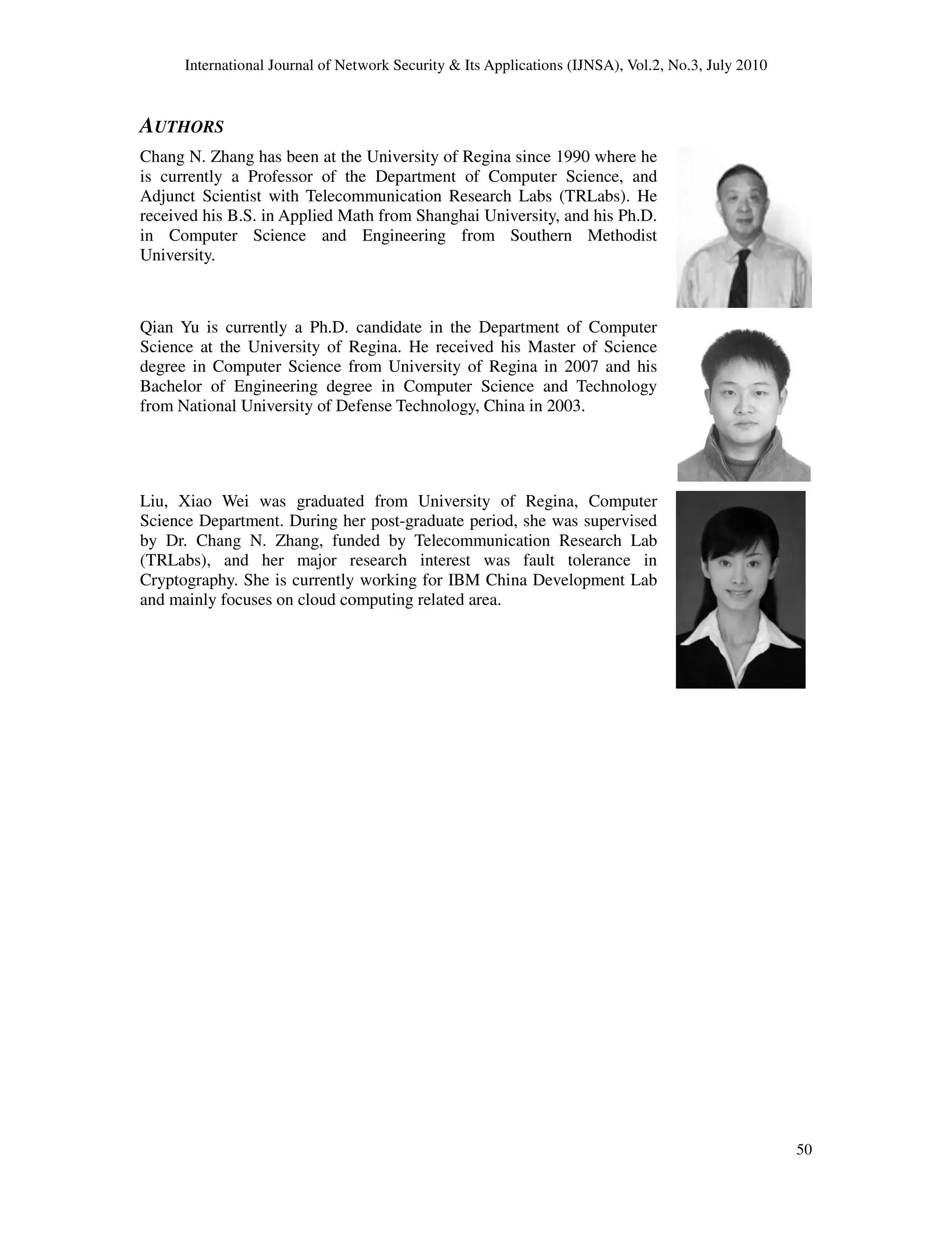International Journal of Network Security & Its Applications (IJNSA), Vol.2, No.3, July 2010
AUTHORS
Chang N. Zhang has been at the University of Regina since 1990 where he
is currently a Professor of the Department of Computer Science, and
Adjunct Scientist with Telecommunication Research Labs (TRLabs). He
received his B.S. in Applied Math from Shanghai University, and his Ph.D.
in Computer Science and Engineering from Southern Methodist
University.
Qian Yu is currently a Ph.D. candidate in the Depart
Science at the University of Regina. He received his Master of Science
degree in Computer Science from University of Regina in 2007 and his
Bachelor of Engineering degree in Computer Science and Technology
from National University of Defen
Liu, Xiao Wei was graduated from University of Regina, Computer
Science Department. During her post
by Dr. Chang N. Zhang, funded by Telecommunication Research Lab
(TRLabs), and her major research interest was fault tolerance in
Cryptography. She is currently working for IBM China Development Lab
and mainly focuses on cloud computing related area.
International Journal of Network Security & Its Applications (IJNSA), Vol.2, No.3, July 2010
Chang N. Zhang has been at the University of Regina since 1990 where he
is currently a Professor of the Department of Computer Science, and
tist with Telecommunication Research Labs (TRLabs). He
received his B.S. in Applied Math from Shanghai University, and his Ph.D.
in Computer Science and Engineering from Southern Methodist
Qian Yu is currently a Ph.D. candidate in the Department of Computer
Science at the University of Regina. He received his Master of Science
degree in Computer Science from University of Regina in 2007 and his
Bachelor of Engineering degree in Computer Science and Technology
from National University of Defense Technology, China in 2003.
was graduated from University of Regina, Computer
Science Department. During her post-graduate period, she was supervised
by Dr. Chang N. Zhang, funded by Telecommunication Research Lab
research interest was fault tolerance in
Cryptography. She is currently working for IBM China Development Lab
and mainly focuses on cloud computing related area.
International Journal of Network Security & Its Applications (IJNSA), Vol.2, No.3, July 2010
50
 