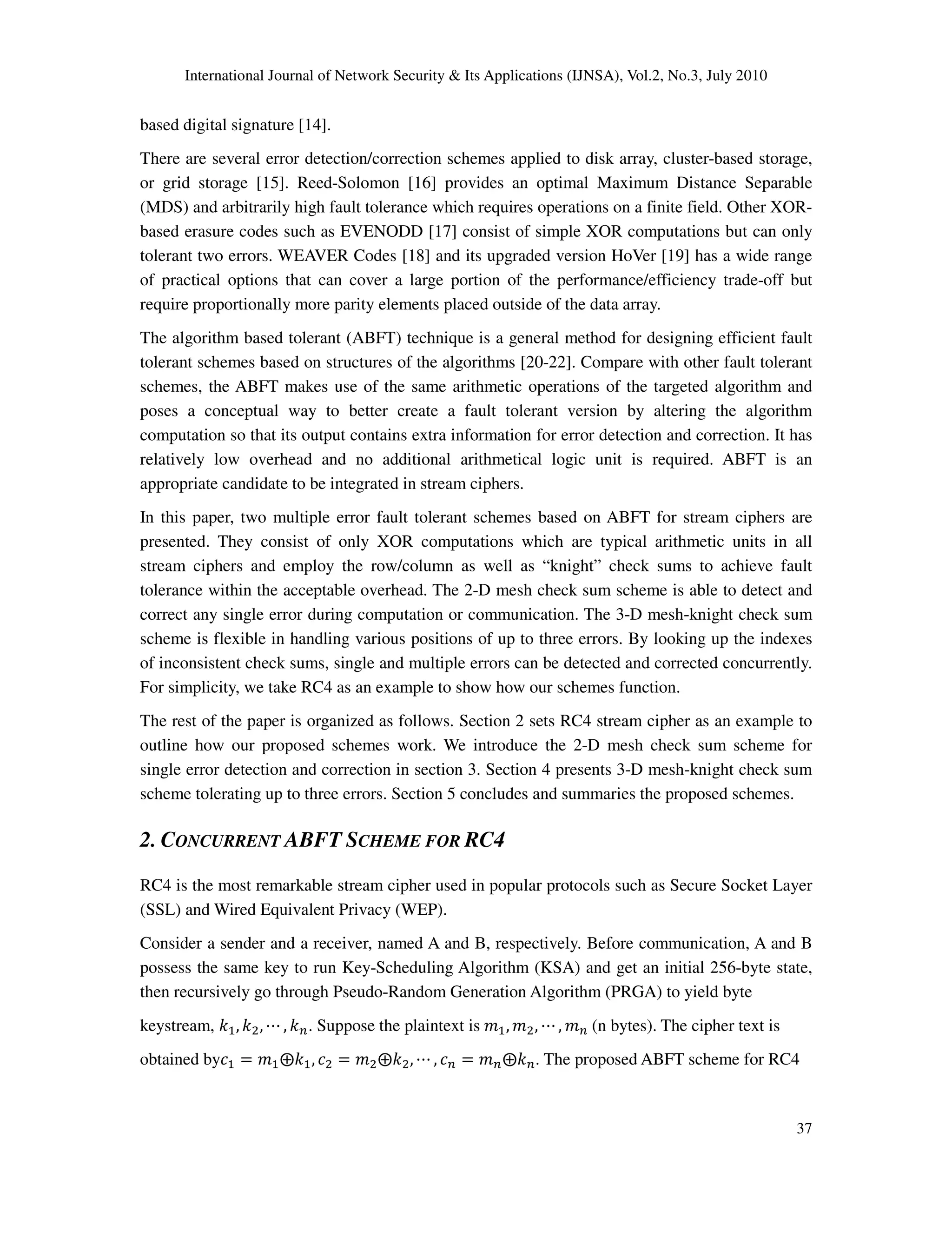 International Journal of Network Security & Its Applications (IJNSA), Vol.2, No.3, July 2010
37
based digital signature [14].
There are several error detection/correction schemes applied to disk array, cluster-based storage,
or grid storage [15]. Reed-Solomon [16] provides an optimal Maximum Distance Separable
(MDS) and arbitrarily high fault tolerance which requires operations on a finite field. Other XOR-
based erasure codes such as EVENODD [17] consist of simple XOR computations but can only
tolerant two errors. WEAVER Codes [18] and its upgraded version HoVer [19] has a wide range
of practical options that can cover a large portion of the performance/efficiency trade-off but
require proportionally more parity elements placed outside of the data array.
The algorithm based tolerant (ABFT) technique is a general method for designing efficient fault
tolerant schemes based on structures of the algorithms [20-22]. Compare with other fault tolerant
schemes, the ABFT makes use of the same arithmetic operations of the targeted algorithm and
poses a conceptual way to better create a fault tolerant version by altering the algorithm
computation so that its output contains extra information for error detection and correction. It has
relatively low overhead and no additional arithmetical logic unit is required. ABFT is an
appropriate candidate to be integrated in stream ciphers.
In this paper, two multiple error fault tolerant schemes based on ABFT for stream ciphers are
presented. They consist of only XOR computations which are typical arithmetic units in all
stream ciphers and employ the row/column as well as “knight” check sums to achieve fault
tolerance within the acceptable overhead. The 2-D mesh check sum scheme is able to detect and
correct any single error during computation or communication. The 3-D mesh-knight check sum
scheme is flexible in handling various positions of up to three errors. By looking up the indexes
of inconsistent check sums, single and multiple errors can be detected and corrected concurrently.
For simplicity, we take RC4 as an example to show how our schemes function.
The rest of the paper is organized as follows. Section 2 sets RC4 stream cipher as an example to
outline how our proposed schemes work. We introduce the 2-D mesh check sum scheme for
single error detection and correction in section 3. Section 4 presents 3-D mesh-knight check sum
scheme tolerating up to three errors. Section 5 concludes and summaries the proposed schemes.
2. CONCURRENT ABFT SCHEME FOR RC4
RC4 is the most remarkable stream cipher used in popular protocols such as Secure Socket Layer
(SSL) and Wired Equivalent Privacy (WEP).
Consider a sender and a receiver, named A and B, respectively. Before communication, A and B
possess the same key to run Key-Scheduling Algorithm (KSA) and get an initial 256-byte state,
then recursively go through Pseudo-Random Generation Algorithm (PRGA) to yield byte
keystream, ݇ଵ, ݇ଶ, ‫ڮ‬ , ݇௡. Suppose the plaintext is ݉ଵ, ݉ଶ, ‫ڮ‬ , ݉௡ (n bytes). The cipher text is
obtained byܿଵ ൌ ݉ଵ۩݇ଵ, ܿଶ ൌ ݉ଶ۩݇ଶ, ‫ڮ‬ , ܿ௡ ൌ ݉௡۩݇௡. The proposed ABFT scheme for RC4
 