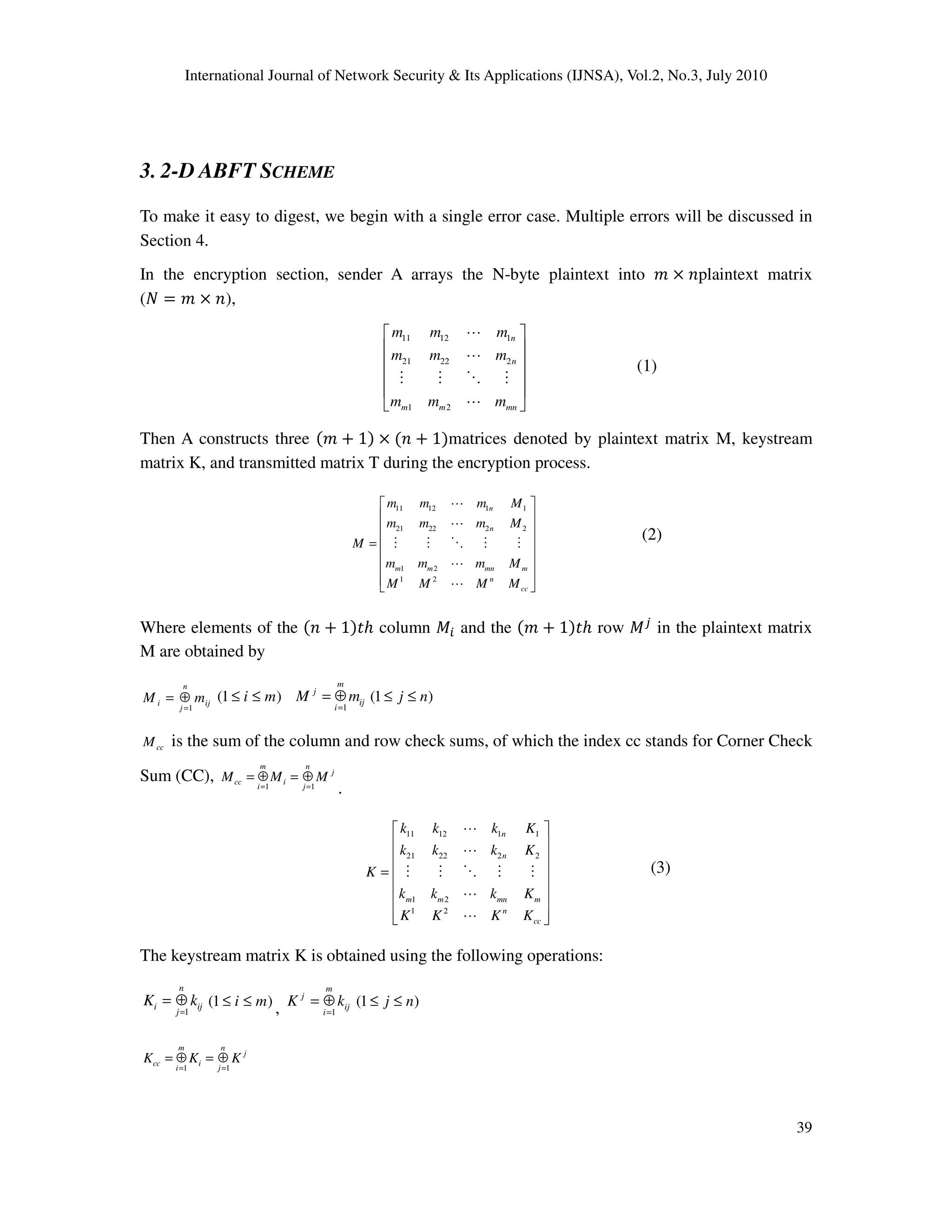 International Journal of Network Security & Its Applications (IJNSA), Vol.2, No.3, July 2010
39
3. 2-D ABFT SCHEME
To make it easy to digest, we begin with a single error case. Multiple errors will be discussed in
Section 4.
In the encryption section, sender A arrays the N-byte plaintext into ݉ ൈ ݊plaintext matrix
(ܰ ൌ ݉ ൈ ݊),
11 12 1
21 22 2
1 2
n
n
m m mn
m m m
m m m
m m m
 
 
 
 
 
 
L
L
M M O M
L
(1)
Then A constructs three ሺ݉ ൅ 1ሻ ൈ ሺ݊ ൅ 1ሻmatrices denoted by plaintext matrix M, keystream
matrix K, and transmitted matrix T during the encryption process.
11 12 1 1
21 22 2 2
1 2
1 2
n
n
m m mn m
n
cc
m m m M
m m m M
M
m m m M
M M M M
 
 
 
 =
 
 
  
L
L
M M O M M
L
L
(2)
Where elements of the ሺ݊ ൅ 1ሻ‫݄ݐ‬ column ‫ܯ‬௜ and the ሺ݉ ൅ 1ሻ‫݄ݐ‬ row ‫ܯ‬௝
in the plaintext matrix
M are obtained by
1
n
i ij
j
M m
=
= ⊕ (1 )i m≤ ≤
1
m
j
ij
i
M m
=
= ⊕ (1 )j n≤ ≤
ccM is the sum of the column and row check sums, of which the index cc stands for Corner Check
Sum (CC), 1 1
m n
j
cc i
i j
M M M
= =
= ⊕ = ⊕
.
11 12 1 1
21 22 2 2
1 2
1 2
n
n
m m mn m
n
cc
k k k K
k k k K
K
k k k K
K K K K
 
 
 
 =
 
 
  
L
L
M M O M M
L
L
(3)
The keystream matrix K is obtained using the following operations:
1
n
i ij
j
K k
=
= ⊕ (1 )i m≤ ≤ , 1
m
j
ij
i
K k
=
= ⊕ (1 )j n≤ ≤
1 1
m n
j
cc i
i j
K K K
= =
= ⊕ = ⊕
 