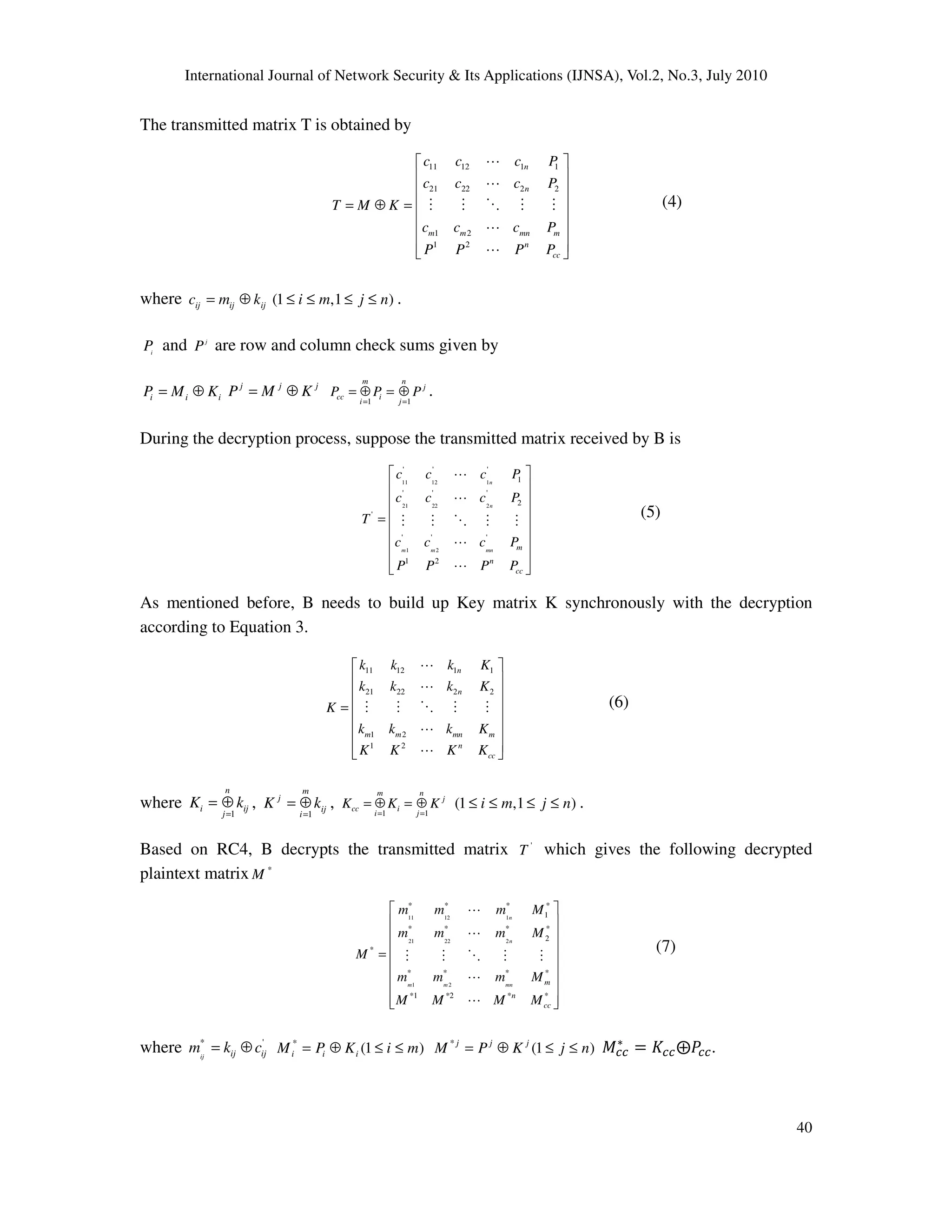 International Journal of Network Security & Its Applications (IJNSA), Vol.2, No.3, July 2010
40
The transmitted matrix T is obtained by
11 12 1 1
21 22 2 2
1 2
1 2
n
n
m m mn m
n
cc
c c c P
c c c P
T M K
c c c P
P P P P
 
 
 
 = ⊕ =
 
 
  
L
L
M M O M M
L
L
(4)
where ij ij ijc m k= ⊕ (1 ,1 )i m j n≤ ≤ ≤ ≤ .
i
P and j
P are row and column check sums given by
i i iP M K= ⊕ j j j
P M K= ⊕
1 1
m n
j
cc i
i j
P P P
= =
= ⊕ = ⊕ .
During the decryption process, suppose the transmitted matrix received by B is
11 12 1
21 22 2
1 2
' ' '
1
' ' '
2
'
' ' '
1 2
n
n
m m mn m
n
cc
c c c P
c c c P
T
c c c P
P P P P
 
 
 
 =
 
 
 
  
L
L
M M O M M
L
L
(5)
As mentioned before, B needs to build up Key matrix K synchronously with the decryption
according to Equation 3.
11 12 1 1
21 22 2 2
1 2
1 2
n
n
m m mn m
n
cc
k k k K
k k k K
K
k k k K
K K K K
 
 
 
 =
 
 
  
L
L
M M O M M
L
L
(6)
where
1
n
i ij
j
K k
=
= ⊕ ,
1
m
j
ij
i
K k
=
= ⊕ , 1 1
m n
j
cc i
i j
K K K
= =
= ⊕ = ⊕ (1 ,1 )i m j n≤ ≤ ≤ ≤ .
Based on RC4, B decrypts the transmitted matrix '
T which gives the following decrypted
plaintext matrix *
M
11 12 1
21 22 2
1 2
* * * *
1
* * * *
2
*
* * * *
*1 *2 * *
n
n
m m mn m
n
cc
m m m M
m m m M
M
m m m M
M M M M
 
 
 
 =
 
 
 
  
L
L
M M O M M
L
L
(7)
where * '
ij ij ijm k c= ⊕ *
(1 )i i iM P K i m= ⊕ ≤ ≤ *
(1 )j j j
M P K j n= ⊕ ≤ ≤ ‫ܯ‬௖௖
‫כ‬
ൌ ‫ܭ‬௖௖۩ܲ௖௖.
 