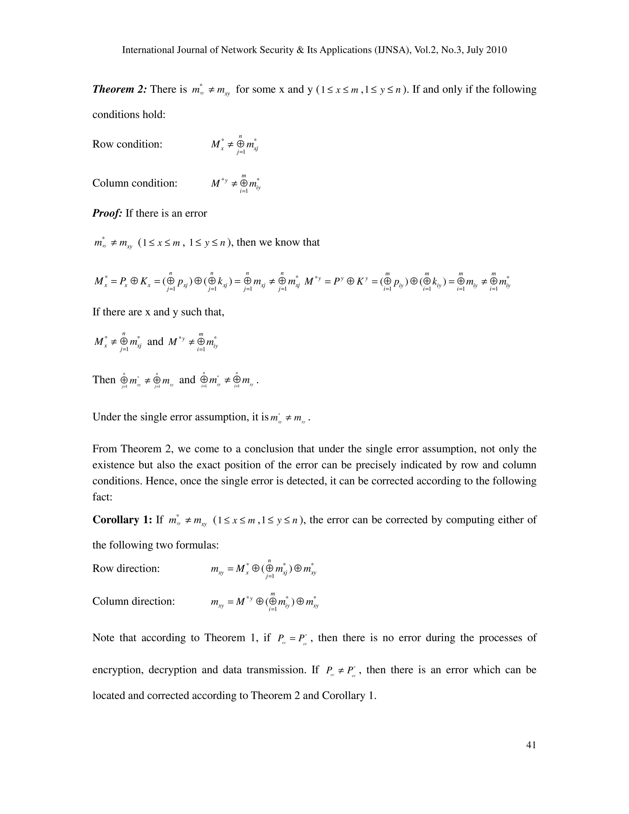 International Journal of Network Security & Its Applications (IJNSA), Vol.2, No.3, July 2010
41
Theorem 2: There is *
xy xym m≠ for some x and y (1 x m≤ ≤ ,1 y n≤ ≤ ). If and only if the following
conditions hold:
Row condition: * *
1
n
x xj
j
M m
=
≠ ⊕
Column condition: * *
1
m
y
iy
i
M m
=
≠ ⊕
Proof: If there is an error
*
xy xym m≠ (1 x m≤ ≤ , 1 y n≤ ≤ ), then we know that
* *
1 1 1 1
( ) ( )
n n n n
x x x xj xj xj xj
j j j j
M P K p k m m
= = = =
= ⊕ = ⊕ ⊕ ⊕ = ⊕ ≠ ⊕ * *
1 1 1 1
( ) ( )
m m m m
y y y
iy iy iy iy
i i i i
M P K p k m m
= = = =
= ⊕ = ⊕ ⊕ ⊕ = ⊕ ≠ ⊕
If there are x and y such that,
* *
1
n
x xj
j
M m
=
≠ ⊕ and * *
1
m
y
iy
i
M m
=
≠ ⊕
Then *
1 1
n n
xy xyj j
m m= =
⊕ ≠ ⊕ and *
1 1
n n
xy xyi i
m m= =
⊕ ≠ ⊕ .
Under the single error assumption, it is *
xy xy
m m≠ .
From Theorem 2, we come to a conclusion that under the single error assumption, not only the
existence but also the exact position of the error can be precisely indicated by row and column
conditions. Hence, once the single error is detected, it can be corrected according to the following
fact:
Corollary 1: If *
xy xym m≠ (1 x m≤ ≤ ,1 y n≤ ≤ ), the error can be corrected by computing either of
the following two formulas:
Row direction: * * *
1
( )
n
xy x xj xy
j
m M m m
=
= ⊕ ⊕ ⊕
Column direction: * * *
1
( )
m
y
xy iy xy
i
m M m m
=
= ⊕ ⊕ ⊕
Note that according to Theorem 1, if *
cc cc
P P= , then there is no error during the processes of
encryption, decryption and data transmission. If *
cc cc
P P≠ , then there is an error which can be
located and corrected according to Theorem 2 and Corollary 1.
 