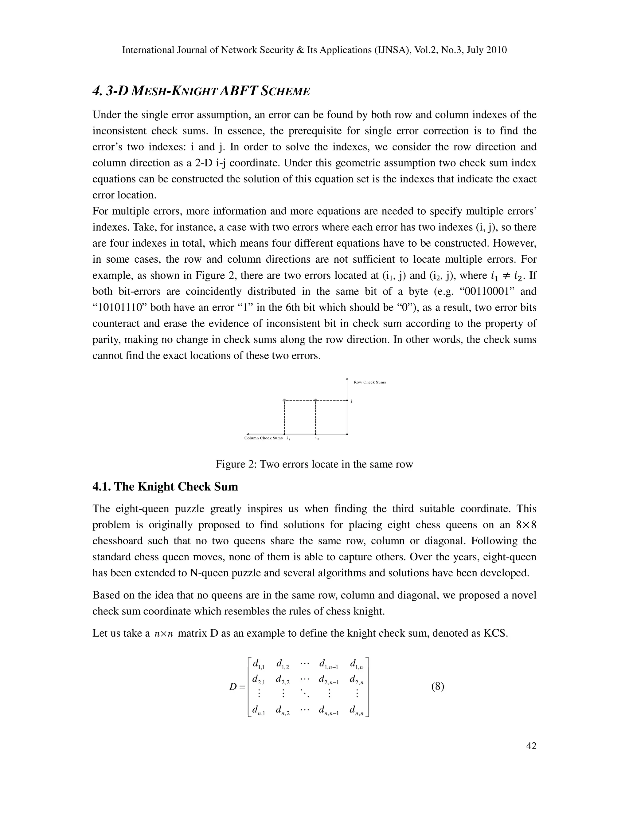International Journal of Network Security & Its Applications (IJNSA), Vol.2, No.3, July 2010
42
4. 3-D MESH-KNIGHT ABFT SCHEME
Under the single error assumption, an error can be found by both row and column indexes of the
inconsistent check sums. In essence, the prerequisite for single error correction is to find the
error’s two indexes: i and j. In order to solve the indexes, we consider the row direction and
column direction as a 2-D i-j coordinate. Under this geometric assumption two check sum index
equations can be constructed the solution of this equation set is the indexes that indicate the exact
error location.
For multiple errors, more information and more equations are needed to specify multiple errors’
indexes. Take, for instance, a case with two errors where each error has two indexes (i, j), so there
are four indexes in total, which means four different equations have to be constructed. However,
in some cases, the row and column directions are not sufficient to locate multiple errors. For
example, as shown in Figure 2, there are two errors located at (i1, j) and (i2, j), where ݅ଵ ് ݅ଶ. If
both bit-errors are coincidently distributed in the same bit of a byte (e.g. “00110001” and
“10101110” both have an error “1” in the 6th bit which should be “0”), as a result, two error bits
counteract and erase the evidence of inconsistent bit in check sum according to the property of
parity, making no change in check sums along the row direction. In other words, the check sums
cannot find the exact locations of these two errors.
Figure 2: Two errors locate in the same row
4.1. The Knight Check Sum
The eight-queen puzzle greatly inspires us when finding the third suitable coordinate. This
problem is originally proposed to find solutions for placing eight chess queens on an 8×8
chessboard such that no two queens share the same row, column or diagonal. Following the
standard chess queen moves, none of them is able to capture others. Over the years, eight-queen
has been extended to N-queen puzzle and several algorithms and solutions have been developed.
Based on the idea that no queens are in the same row, column and diagonal, we proposed a novel
check sum coordinate which resembles the rules of chess knight.
Let us take a n n× matrix D as an example to define the knight check sum, denoted as KCS.
1,1 1,2 1, 1 1,
2,1 2,2 2, 1 2,
,1 ,2 , 1 ,
n n
n n
n n n n n n
d d d d
d d d d
D
d d d d
−
−
−
 
 
 =
 
 
  
L
L
M M O M M
L
(8)
 