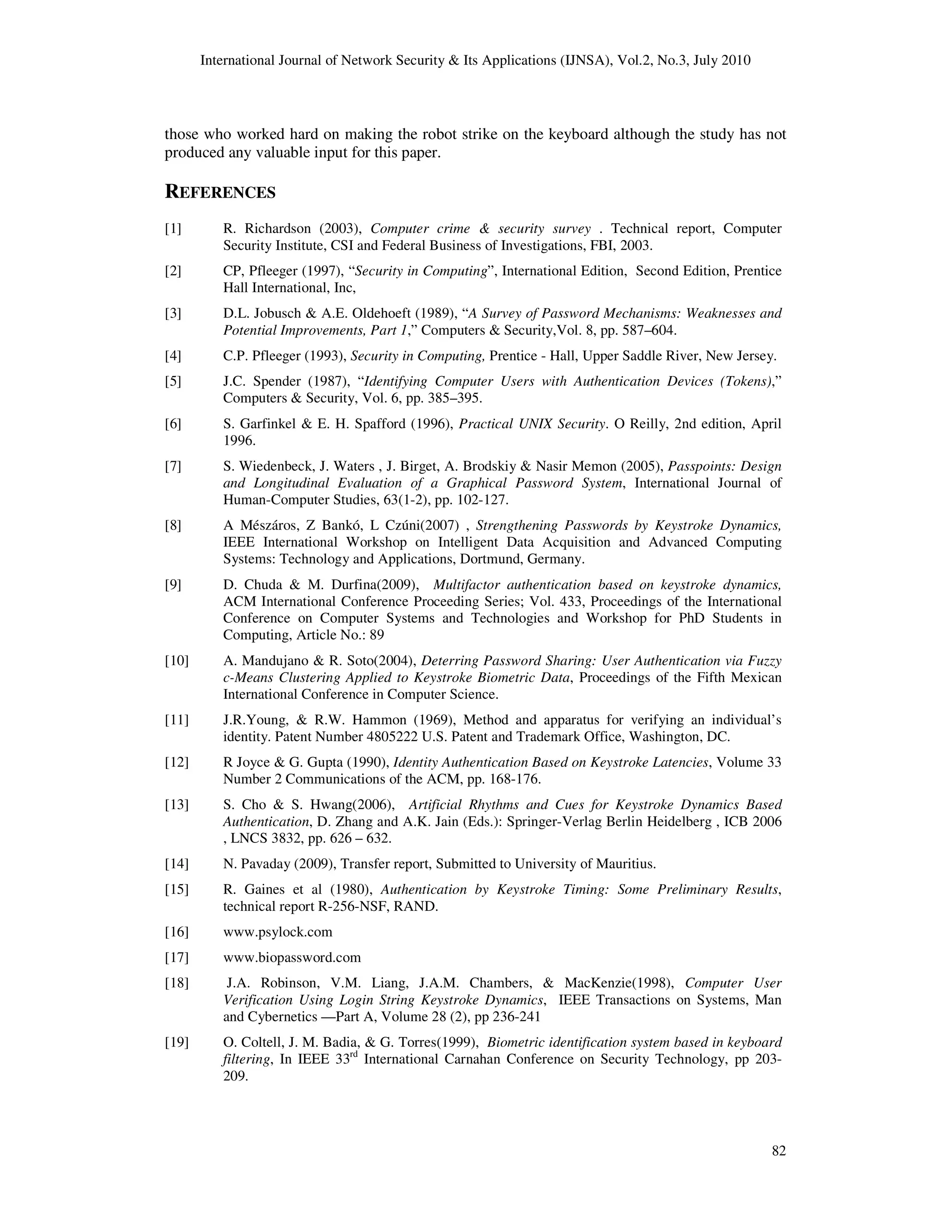 International Journal of Network Security & Its Applications (IJNSA), Vol.2, No.3, July 2010
82
those who worked hard on making the robot strike on the keyboard although the study has not
produced any valuable input for this paper.
REFERENCES
[1] R. Richardson (2003), Computer crime & security survey . Technical report, Computer
Security Institute, CSI and Federal Business of Investigations, FBI, 2003.
[2] CP, Pfleeger (1997), “Security in Computing”, International Edition, Second Edition, Prentice
Hall International, Inc,
[3] D.L. Jobusch & A.E. Oldehoeft (1989), “A Survey of Password Mechanisms: Weaknesses and
Potential Improvements, Part 1,” Computers & Security,Vol. 8, pp. 587–604.
[4] C.P. Pfleeger (1993), Security in Computing, Prentice - Hall, Upper Saddle River, New Jersey.
[5] J.C. Spender (1987), “Identifying Computer Users with Authentication Devices (Tokens),”
Computers & Security, Vol. 6, pp. 385–395.
[6] S. Garfinkel & E. H. Spafford (1996), Practical UNIX Security. O Reilly, 2nd edition, April
1996.
[7] S. Wiedenbeck, J. Waters , J. Birget, A. Brodskiy & Nasir Memon (2005), Passpoints: Design
and Longitudinal Evaluation of a Graphical Password System, International Journal of
Human-Computer Studies, 63(1-2), pp. 102-127.
[8] A Mészáros, Z Bankó, L Czúni(2007) , Strengthening Passwords by Keystroke Dynamics,
IEEE International Workshop on Intelligent Data Acquisition and Advanced Computing
Systems: Technology and Applications, Dortmund, Germany.
[9] D. Chuda & M. Durfina(2009), Multifactor authentication based on keystroke dynamics,
ACM International Conference Proceeding Series; Vol. 433, Proceedings of the International
Conference on Computer Systems and Technologies and Workshop for PhD Students in
Computing, Article No.: 89
[10] A. Mandujano & R. Soto(2004), Deterring Password Sharing: User Authentication via Fuzzy
c-Means Clustering Applied to Keystroke Biometric Data, Proceedings of the Fifth Mexican
International Conference in Computer Science.
[11] J.R.Young, & R.W. Hammon (1969), Method and apparatus for verifying an individual’s
identity. Patent Number 4805222 U.S. Patent and Trademark Office, Washington, DC.
[12] R Joyce & G. Gupta (1990), Identity Authentication Based on Keystroke Latencies, Volume 33
Number 2 Communications of the ACM, pp. 168-176.
[13] S. Cho & S. Hwang(2006), Artificial Rhythms and Cues for Keystroke Dynamics Based
Authentication, D. Zhang and A.K. Jain (Eds.): Springer-Verlag Berlin Heidelberg , ICB 2006
, LNCS 3832, pp. 626 – 632.
[14] N. Pavaday (2009), Transfer report, Submitted to University of Mauritius.
[15] R. Gaines et al (1980), Authentication by Keystroke Timing: Some Preliminary Results,
technical report R-256-NSF, RAND.
[16] www.psylock.com
[17] www.biopassword.com
[18] J.A. Robinson, V.M. Liang, J.A.M. Chambers, & MacKenzie(1998), Computer User
Verification Using Login String Keystroke Dynamics, IEEE Transactions on Systems, Man
and Cybernetics —Part A, Volume 28 (2), pp 236-241
[19] O. Coltell, J. M. Badia, & G. Torres(1999), Biometric identification system based in keyboard
filtering, In IEEE 33rd
International Carnahan Conference on Security Technology, pp 203-
209.
 