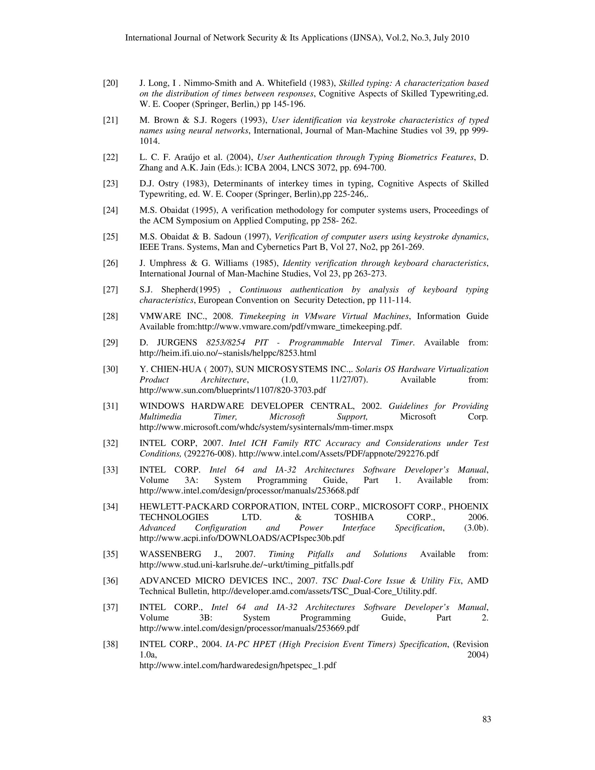 International Journal of Network Security & Its Applications (IJNSA), Vol.2, No.3, July 2010
83
[20] J. Long, I . Nimmo-Smith and A. Whitefield (1983), Skilled typing: A characterization based
on the distribution of times between responses, Cognitive Aspects of Skilled Typewriting,ed.
W. E. Cooper (Springer, Berlin,) pp 145-196.
[21] M. Brown & S.J. Rogers (1993), User identification via keystroke characteristics of typed
names using neural networks, International, Journal of Man-Machine Studies vol 39, pp 999-
1014.
[22] L. C. F. Araújo et al. (2004), User Authentication through Typing Biometrics Features, D.
Zhang and A.K. Jain (Eds.): ICBA 2004, LNCS 3072, pp. 694-700.
[23] D.J. Ostry (1983), Determinants of interkey times in typing, Cognitive Aspects of Skilled
Typewriting, ed. W. E. Cooper (Springer, Berlin),pp 225-246,.
[24] M.S. Obaidat (1995), A verification methodology for computer systems users, Proceedings of
the ACM Symposium on Applied Computing, pp 258- 262.
[25] M.S. Obaidat & B. Sadoun (1997), Verification of computer users using keystroke dynamics,
IEEE Trans. Systems, Man and Cybernetics Part B, Vol 27, No2, pp 261-269.
[26] J. Umphress & G. Williams (1985), Identity verification through keyboard characteristics,
International Journal of Man-Machine Studies, Vol 23, pp 263-273.
[27] S.J. Shepherd(1995) , Continuous authentication by analysis of keyboard typing
characteristics, European Convention on Security Detection, pp 111-114.
[28] VMWARE INC., 2008. Timekeeping in VMware Virtual Machines, Information Guide
Available from:http://www.vmware.com/pdf/vmware_timekeeping.pdf.
[29] D. JURGENS 8253/8254 PIT - Programmable Interval Timer. Available from:
http://heim.ifi.uio.no/~stanisls/helppc/8253.html
[30] Y. CHIEN-HUA ( 2007), SUN MICROSYSTEMS INC.,. Solaris OS Hardware Virtualization
Product Architecture, (1.0, 11/27/07). Available from:
http://www.sun.com/blueprints/1107/820-3703.pdf
[31] WINDOWS HARDWARE DEVELOPER CENTRAL, 2002. Guidelines for Providing
Multimedia Timer, Microsoft Support, Microsoft Corp.
http://www.microsoft.com/whdc/system/sysinternals/mm-timer.mspx
[32] INTEL CORP, 2007. Intel ICH Family RTC Accuracy and Considerations under Test
Conditions, (292276-008). http://www.intel.com/Assets/PDF/appnote/292276.pdf
[33] INTEL CORP. Intel 64 and IA-32 Architectures Software Developer’s Manual,
Volume 3A: System Programming Guide, Part 1. Available from:
http://www.intel.com/design/processor/manuals/253668.pdf
[34] HEWLETT-PACKARD CORPORATION, INTEL CORP., MICROSOFT CORP., PHOENIX
TECHNOLOGIES LTD. & TOSHIBA CORP., 2006.
Advanced Configuration and Power Interface Specification, (3.0b).
http://www.acpi.info/DOWNLOADS/ACPIspec30b.pdf
[35] WASSENBERG J., 2007. Timing Pitfalls and Solutions Available from:
http://www.stud.uni-karlsruhe.de/~urkt/timing_pitfalls.pdf
[36] ADVANCED MICRO DEVICES INC., 2007. TSC Dual-Core Issue & Utility Fix, AMD
Technical Bulletin, http://developer.amd.com/assets/TSC_Dual-Core_Utility.pdf.
[37] INTEL CORP., Intel 64 and IA-32 Architectures Software Developer’s Manual,
Volume 3B: System Programming Guide, Part 2.
http://www.intel.com/design/processor/manuals/253669.pdf
[38] INTEL CORP., 2004. IA-PC HPET (High Precision Event Timers) Specification, (Revision
1.0a, 2004)
http://www.intel.com/hardwaredesign/hpetspec_1.pdf
 