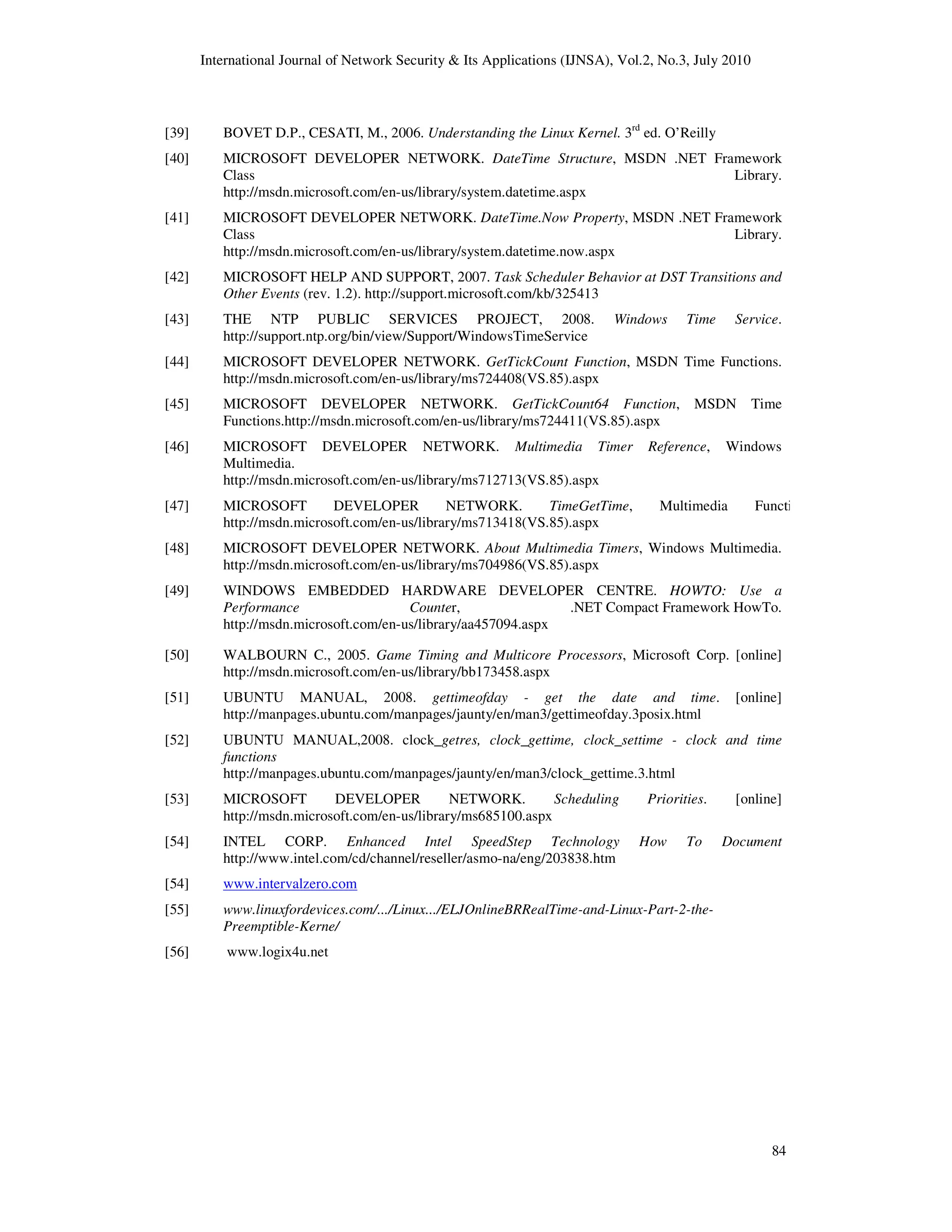 International Journal of Network Security & Its Applications (IJNSA), Vol.2, No.3, July 2010
84
[39] BOVET D.P., CESATI, M., 2006. Understanding the Linux Kernel. 3rd
ed. O’Reilly
[40] MICROSOFT DEVELOPER NETWORK. DateTime Structure, MSDN .NET Framework
Class Library.
http://msdn.microsoft.com/en-us/library/system.datetime.aspx
[41] MICROSOFT DEVELOPER NETWORK. DateTime.Now Property, MSDN .NET Framework
Class Library.
http://msdn.microsoft.com/en-us/library/system.datetime.now.aspx
[42] MICROSOFT HELP AND SUPPORT, 2007. Task Scheduler Behavior at DST Transitions and
Other Events (rev. 1.2). http://support.microsoft.com/kb/325413
[43] THE NTP PUBLIC SERVICES PROJECT, 2008. Windows Time Service.
http://support.ntp.org/bin/view/Support/WindowsTimeService
[44] MICROSOFT DEVELOPER NETWORK. GetTickCount Function, MSDN Time Functions.
http://msdn.microsoft.com/en-us/library/ms724408(VS.85).aspx
[45] MICROSOFT DEVELOPER NETWORK. GetTickCount64 Function, MSDN Time
Functions.http://msdn.microsoft.com/en-us/library/ms724411(VS.85).aspx
[46] MICROSOFT DEVELOPER NETWORK. Multimedia Timer Reference, Windows
Multimedia.
http://msdn.microsoft.com/en-us/library/ms712713(VS.85).aspx
[47] MICROSOFT DEVELOPER NETWORK. TimeGetTime, Multimedia Functions.
http://msdn.microsoft.com/en-us/library/ms713418(VS.85).aspx
[48] MICROSOFT DEVELOPER NETWORK. About Multimedia Timers, Windows Multimedia.
http://msdn.microsoft.com/en-us/library/ms704986(VS.85).aspx
[49] WINDOWS EMBEDDED HARDWARE DEVELOPER CENTRE. HOWTO: Use a
Performance Counter, .NET Compact Framework HowTo.
http://msdn.microsoft.com/en-us/library/aa457094.aspx
[50] WALBOURN C., 2005. Game Timing and Multicore Processors, Microsoft Corp. [online]
http://msdn.microsoft.com/en-us/library/bb173458.aspx
[51] UBUNTU MANUAL, 2008. gettimeofday - get the date and time. [online]
http://manpages.ubuntu.com/manpages/jaunty/en/man3/gettimeofday.3posix.html
[52] UBUNTU MANUAL,2008. clock_getres, clock_gettime, clock_settime - clock and time
functions
http://manpages.ubuntu.com/manpages/jaunty/en/man3/clock_gettime.3.html
[53] MICROSOFT DEVELOPER NETWORK. Scheduling Priorities. [online]
http://msdn.microsoft.com/en-us/library/ms685100.aspx
[54] INTEL CORP. Enhanced Intel SpeedStep Technology How To Document
http://www.intel.com/cd/channel/reseller/asmo-na/eng/203838.htm
[54] www.intervalzero.com
[55] www.linuxfordevices.com/.../Linux.../ELJOnlineBRRealTime-and-Linux-Part-2-the-
Preemptible-Kerne/
[56] www.logix4u.net
 