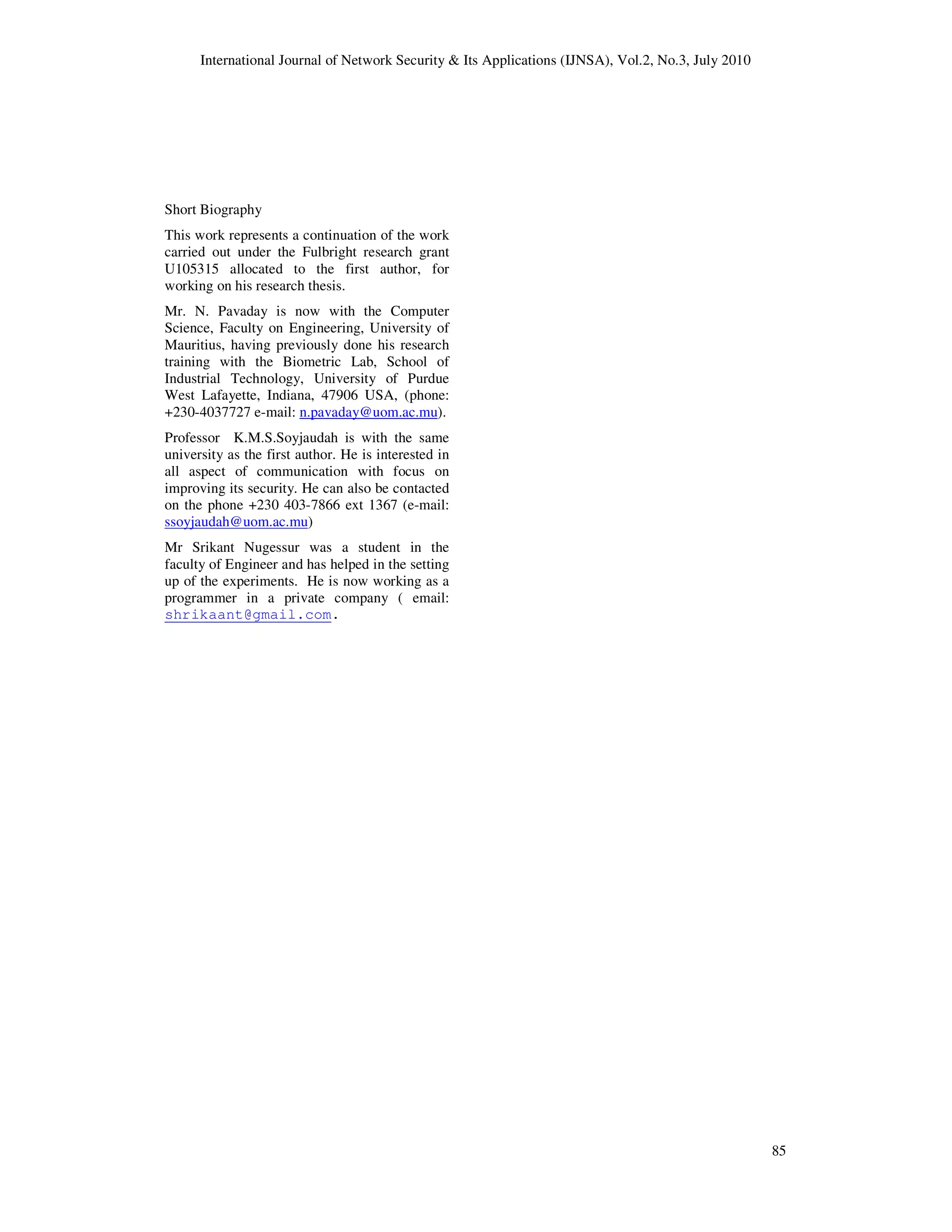 International Journal of Network Security & Its Applications (IJNSA), Vol.2, No.3, July 2010
85
Short Biography
This work represents a continuation of the work
carried out under the Fulbright research grant
U105315 allocated to the first author, for
working on his research thesis.
Mr. N. Pavaday is now with the Computer
Science, Faculty on Engineering, University of
Mauritius, having previously done his research
training with the Biometric Lab, School of
Industrial Technology, University of Purdue
West Lafayette, Indiana, 47906 USA, (phone:
+230-4037727 e-mail: n.pavaday@uom.ac.mu).
Professor K.M.S.Soyjaudah is with the same
university as the first author. He is interested in
all aspect of communication with focus on
improving its security. He can also be contacted
on the phone +230 403-7866 ext 1367 (e-mail:
ssoyjaudah@uom.ac.mu)
Mr Srikant Nugessur was a student in the
faculty of Engineer and has helped in the setting
up of the experiments. He is now working as a
programmer in a private company ( email:
shrikaant@gmail.com.
 