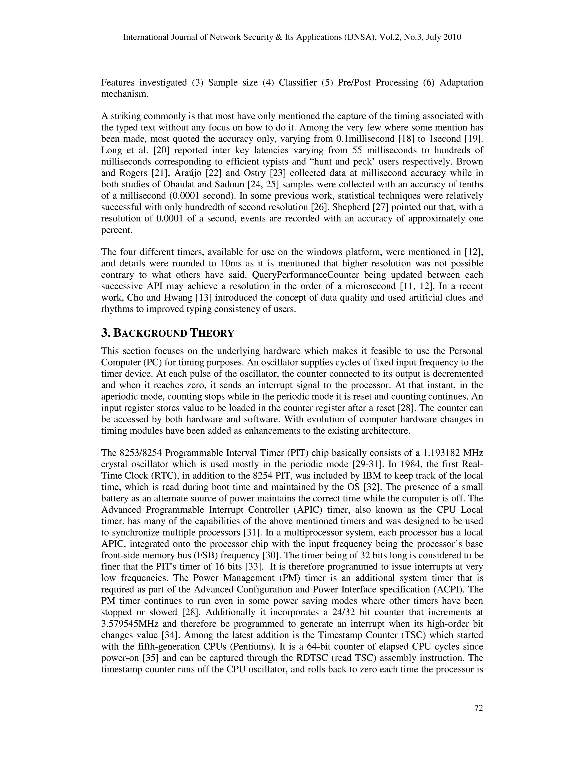 International Journal of Network Security & Its Applications (IJNSA), Vol.2, No.3, July 2010
72
Features investigated (3) Sample size (4) Classifier (5) Pre/Post Processing (6) Adaptation
mechanism.
A striking commonly is that most have only mentioned the capture of the timing associated with
the typed text without any focus on how to do it. Among the very few where some mention has
been made, most quoted the accuracy only, varying from 0.1millisecond [18] to 1second [19].
Long et al. [20] reported inter key latencies varying from 55 milliseconds to hundreds of
milliseconds corresponding to efficient typists and “hunt and peck’ users respectively. Brown
and Rogers [21], Araújo [22] and Ostry [23] collected data at millisecond accuracy while in
both studies of Obaidat and Sadoun [24, 25] samples were collected with an accuracy of tenths
of a millisecond (0.0001 second). In some previous work, statistical techniques were relatively
successful with only hundredth of second resolution [26]. Shepherd [27] pointed out that, with a
resolution of 0.0001 of a second, events are recorded with an accuracy of approximately one
percent.
The four different timers, available for use on the windows platform, were mentioned in [12],
and details were rounded to 10ms as it is mentioned that higher resolution was not possible
contrary to what others have said. QueryPerformanceCounter being updated between each
successive API may achieve a resolution in the order of a microsecond [11, 12]. In a recent
work, Cho and Hwang [13] introduced the concept of data quality and used artificial clues and
rhythms to improved typing consistency of users.
3. BACKGROUND THEORY
This section focuses on the underlying hardware which makes it feasible to use the Personal
Computer (PC) for timing purposes. An oscillator supplies cycles of fixed input frequency to the
timer device. At each pulse of the oscillator, the counter connected to its output is decremented
and when it reaches zero, it sends an interrupt signal to the processor. At that instant, in the
aperiodic mode, counting stops while in the periodic mode it is reset and counting continues. An
input register stores value to be loaded in the counter register after a reset [28]. The counter can
be accessed by both hardware and software. With evolution of computer hardware changes in
timing modules have been added as enhancements to the existing architecture.
The 8253/8254 Programmable Interval Timer (PIT) chip basically consists of a 1.193182 MHz
crystal oscillator which is used mostly in the periodic mode [29-31]. In 1984, the first Real-
Time Clock (RTC), in addition to the 8254 PIT, was included by IBM to keep track of the local
time, which is read during boot time and maintained by the OS [32]. The presence of a small
battery as an alternate source of power maintains the correct time while the computer is off. The
Advanced Programmable Interrupt Controller (APIC) timer, also known as the CPU Local
timer, has many of the capabilities of the above mentioned timers and was designed to be used
to synchronize multiple processors [31]. In a multiprocessor system, each processor has a local
APIC, integrated onto the processor chip with the input frequency being the processor’s base
front-side memory bus (FSB) frequency [30]. The timer being of 32 bits long is considered to be
finer that the PIT's timer of 16 bits [33]. It is therefore programmed to issue interrupts at very
low frequencies. The Power Management (PM) timer is an additional system timer that is
required as part of the Advanced Configuration and Power Interface specification (ACPI). The
PM timer continues to run even in some power saving modes where other timers have been
stopped or slowed [28]. Additionally it incorporates a 24/32 bit counter that increments at
3.579545MHz and therefore be programmed to generate an interrupt when its high‐order bit
changes value [34]. Among the latest addition is the Timestamp Counter (TSC) which started
with the fifth-generation CPUs (Pentiums). It is a 64-bit counter of elapsed CPU cycles since
power-on [35] and can be captured through the RDTSC (read TSC) assembly instruction. The
timestamp counter runs off the CPU oscillator, and rolls back to zero each time the processor is
 