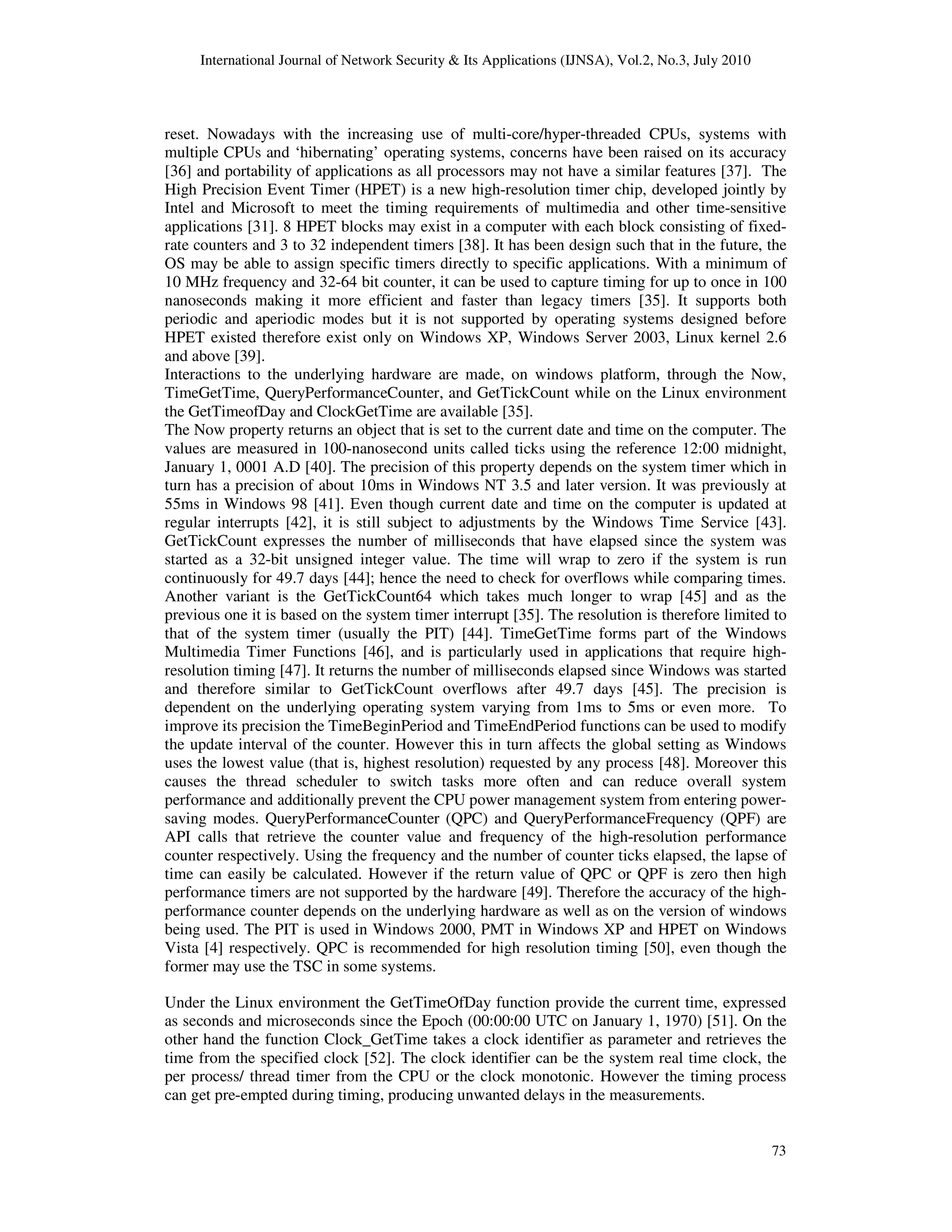 International Journal of Network Security & Its Applications (IJNSA), Vol.2, No.3, July 2010
73
reset. Nowadays with the increasing use of multi-core/hyper-threaded CPUs, systems with
multiple CPUs and ‘hibernating’ operating systems, concerns have been raised on its accuracy
[36] and portability of applications as all processors may not have a similar features [37]. The
High Precision Event Timer (HPET) is a new high-resolution timer chip, developed jointly by
Intel and Microsoft to meet the timing requirements of multimedia and other time-sensitive
applications [31]. 8 HPET blocks may exist in a computer with each block consisting of fixed-
rate counters and 3 to 32 independent timers [38]. It has been design such that in the future, the
OS may be able to assign specific timers directly to specific applications. With a minimum of
10 MHz frequency and 32-64 bit counter, it can be used to capture timing for up to once in 100
nanoseconds making it more efficient and faster than legacy timers [35]. It supports both
periodic and aperiodic modes but it is not supported by operating systems designed before
HPET existed therefore exist only on Windows XP, Windows Server 2003, Linux kernel 2.6
and above [39].
Interactions to the underlying hardware are made, on windows platform, through the Now,
TimeGetTime, QueryPerformanceCounter, and GetTickCount while on the Linux environment
the GetTimeofDay and ClockGetTime are available [35].
The Now property returns an object that is set to the current date and time on the computer. The
values are measured in 100-nanosecond units called ticks using the reference 12:00 midnight,
January 1, 0001 A.D [40]. The precision of this property depends on the system timer which in
turn has a precision of about 10ms in Windows NT 3.5 and later version. It was previously at
55ms in Windows 98 [41]. Even though current date and time on the computer is updated at
regular interrupts [42], it is still subject to adjustments by the Windows Time Service [43].
GetTickCount expresses the number of milliseconds that have elapsed since the system was
started as a 32-bit unsigned integer value. The time will wrap to zero if the system is run
continuously for 49.7 days [44]; hence the need to check for overflows while comparing times.
Another variant is the GetTickCount64 which takes much longer to wrap [45] and as the
previous one it is based on the system timer interrupt [35]. The resolution is therefore limited to
that of the system timer (usually the PIT) [44]. TimeGetTime forms part of the Windows
Multimedia Timer Functions [46], and is particularly used in applications that require high-
resolution timing [47]. It returns the number of milliseconds elapsed since Windows was started
and therefore similar to GetTickCount overflows after 49.7 days [45]. The precision is
dependent on the underlying operating system varying from 1ms to 5ms or even more. To
improve its precision the TimeBeginPeriod and TimeEndPeriod functions can be used to modify
the update interval of the counter. However this in turn affects the global setting as Windows
uses the lowest value (that is, highest resolution) requested by any process [48]. Moreover this
causes the thread scheduler to switch tasks more often and can reduce overall system
performance and additionally prevent the CPU power management system from entering power-
saving modes. QueryPerformanceCounter (QPC) and QueryPerformanceFrequency (QPF) are
API calls that retrieve the counter value and frequency of the high-resolution performance
counter respectively. Using the frequency and the number of counter ticks elapsed, the lapse of
time can easily be calculated. However if the return value of QPC or QPF is zero then high
performance timers are not supported by the hardware [49]. Therefore the accuracy of the high-
performance counter depends on the underlying hardware as well as on the version of windows
being used. The PIT is used in Windows 2000, PMT in Windows XP and HPET on Windows
Vista [4] respectively. QPC is recommended for high resolution timing [50], even though the
former may use the TSC in some systems.
Under the Linux environment the GetTimeOfDay function provide the current time, expressed
as seconds and microseconds since the Epoch (00:00:00 UTC on January 1, 1970) [51]. On the
other hand the function Clock_GetTime takes a clock identifier as parameter and retrieves the
time from the specified clock [52]. The clock identifier can be the system real time clock, the
per process/ thread timer from the CPU or the clock monotonic. However the timing process
can get pre-empted during timing, producing unwanted delays in the measurements.
 