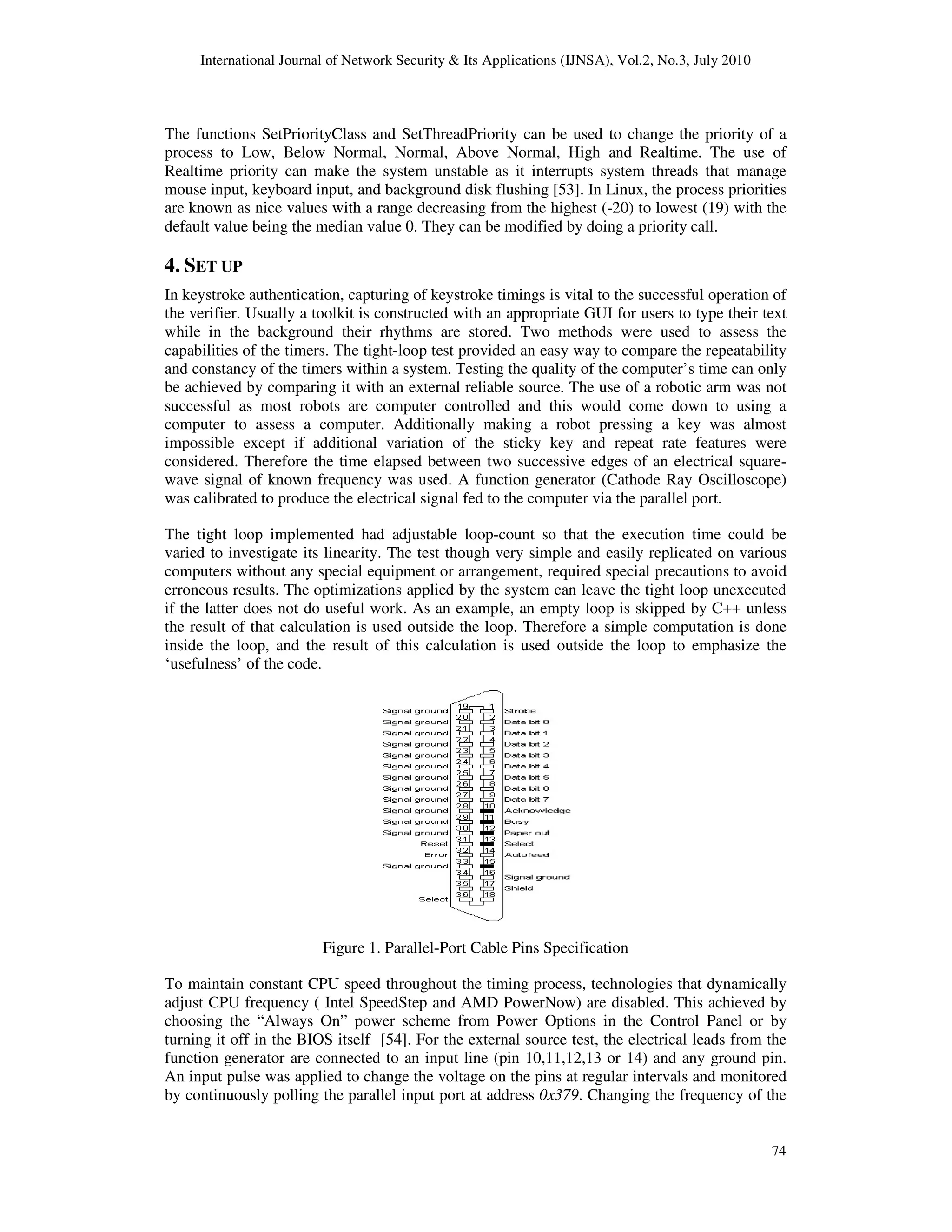International Journal of Network Security & Its Applications (IJNSA), Vol.2, No.3, July 2010
74
The functions SetPriorityClass and SetThreadPriority can be used to change the priority of a
process to Low, Below Normal, Normal, Above Normal, High and Realtime. The use of
Realtime priority can make the system unstable as it interrupts system threads that manage
mouse input, keyboard input, and background disk flushing [53]. In Linux, the process priorities
are known as nice values with a range decreasing from the highest (-20) to lowest (19) with the
default value being the median value 0. They can be modified by doing a priority call.
4. SET UP
In keystroke authentication, capturing of keystroke timings is vital to the successful operation of
the verifier. Usually a toolkit is constructed with an appropriate GUI for users to type their text
while in the background their rhythms are stored. Two methods were used to assess the
capabilities of the timers. The tight-loop test provided an easy way to compare the repeatability
and constancy of the timers within a system. Testing the quality of the computer’s time can only
be achieved by comparing it with an external reliable source. The use of a robotic arm was not
successful as most robots are computer controlled and this would come down to using a
computer to assess a computer. Additionally making a robot pressing a key was almost
impossible except if additional variation of the sticky key and repeat rate features were
considered. Therefore the time elapsed between two successive edges of an electrical square-
wave signal of known frequency was used. A function generator (Cathode Ray Oscilloscope)
was calibrated to produce the electrical signal fed to the computer via the parallel port.
The tight loop implemented had adjustable loop-count so that the execution time could be
varied to investigate its linearity. The test though very simple and easily replicated on various
computers without any special equipment or arrangement, required special precautions to avoid
erroneous results. The optimizations applied by the system can leave the tight loop unexecuted
if the latter does not do useful work. As an example, an empty loop is skipped by C++ unless
the result of that calculation is used outside the loop. Therefore a simple computation is done
inside the loop, and the result of this calculation is used outside the loop to emphasize the
‘usefulness’ of the code.
Figure 1. Parallel-Port Cable Pins Specification
To maintain constant CPU speed throughout the timing process, technologies that dynamically
adjust CPU frequency ( Intel SpeedStep and AMD PowerNow) are disabled. This achieved by
choosing the “Always On” power scheme from Power Options in the Control Panel or by
turning it off in the BIOS itself [54]. For the external source test, the electrical leads from the
function generator are connected to an input line (pin 10,11,12,13 or 14) and any ground pin.
An input pulse was applied to change the voltage on the pins at regular intervals and monitored
by continuously polling the parallel input port at address 0x379. Changing the frequency of the
 