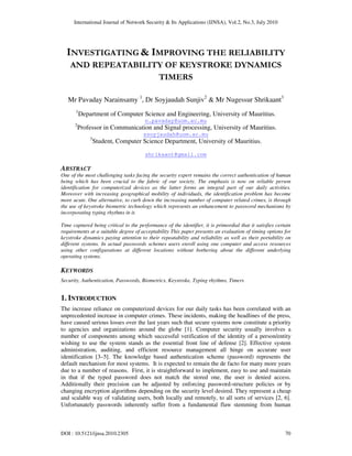 International Journal of Network Security & Its Applications (IJNSA), Vol.2, No.3, July 2010
DOI : 10.5121/ijnsa.2010.2305 70
INVESTIGATING & IMPROVING THE RELIABILITY
AND REPEATABILITY OF KEYSTROKE DYNAMICS
TIMERS
Mr Pavaday Narainsamy 1
, Dr Soyjaudah Sunjiv2
& Mr Nugessur Shrikaant3
1
Department of Computer Science and Engineering, University of Mauritius.
n.pavaday@uom.ac.mu
2
Professor in Communication and Signal processing, University of Mauritius.
ssoyjaudah@uom.ac.mu
3
Student, Computer Science Department, University of Mauritius.
shrikaant@gmail.com
ABSTRACT
One of the most challenging tasks facing the security expert remains the correct authentication of human
being which has been crucial to the fabric of our society. The emphasis is now on reliable person
identification for computerized devices as the latter forms an integral part of our daily activities.
Moreover with increasing geographical mobility of individuals, the identification problem has become
more acute. One alternative, to curb down the increasing number of computer related crimes, is through
the use of keystroke biometric technology which represents an enhancement to password mechanisms by
incorporating typing rhythms in it.
Time captured being critical to the performance of the identifier, it is primordial that it satisfies certain
requirements at a suitable degree of acceptability This paper presents an evaluation of timing options for
keystroke dynamics paying attention to their repeatability and reliability as well as their portability on
different systems. In actual passwords schemes users enroll using one computer and access resources
using other configurations at different locations without bothering about the different underlying
operating systems.
KEYWORDS
Security, Authentication, Passwords, Biometrics, Keystroke, Typing rhythms, Timers
1. INTRODUCTION
The increase reliance on computerized devices for our daily tasks has been correlated with an
unprecedented increase in computer crimes. These incidents, making the headlines of the press,
have caused serious losses over the last years such that secure systems now constitute a priority
to agencies and organizations around the globe [1]. Computer security usually involves a
number of components among which successful verification of the identity of a person/entity
wishing to use the system stands as the essential front line of defense [2]. Effective system
administration, auditing, and efficient resource management all hinge on accurate user
identification [3–5]. The knowledge based authentication scheme (password) represents the
default mechanism for most systems. It is expected to remain the de facto for many more years
due to a number of reasons. First, it is straightforward to implement, easy to use and maintain
in that if the typed password does not match the stored one, the user is denied access.
Additionally their precision can be adjusted by enforcing password-structure policies or by
changing encryption algorithms depending on the security level desired. They represent a cheap
and scalable way of validating users, both locally and remotely, to all sorts of services [2, 6].
Unfortunately passwords inherently suffer from a fundamental flaw stemming from human
 