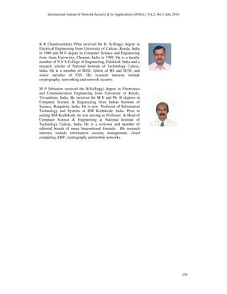 International Journal of Network Security & Its Applications (IJNSA), Vol.2, No.3, July 2010
156
K R Chandrasekhara Pillai received the B. Sc(Engg) degree in
Electrical Engineering from University of Calicut, Kerala, India
in 1980 and M E degree in Computer Science and Engineering
from Anna University, Chennai, India in 1989. He is a faculty
member of N S S College of Engineering, Palakkad, India and a
research scholar of National Institute of Technology Calicut,
India. He is a member of IEEE, fellow of IEI and IETE, and
senior member of CSI. His research interests include
cryptography, networking and network security.
M P Sebastian received the B.Sc(Engg) degree in Electronics
and Communication Engineering from University of Kerala,
Trivandrum, India. He received the M E and Ph. D degrees in
Computer Science & Engineering from Indian Institute of
Science, Bangalore, India. He is now Professor of Information
Technology and Systems at IIM Kozhikode, India. Prior to
joining IIM Kozhikode, he was serving as Professor & Head of
Computer Science & Engineering at National Institute of
Technology Calicut, India. He is a reviewer and member of
editorial boards of many International Journals. His research
interests include information security management, cloud
computing, ERP, cryptography and mobile networks.
 