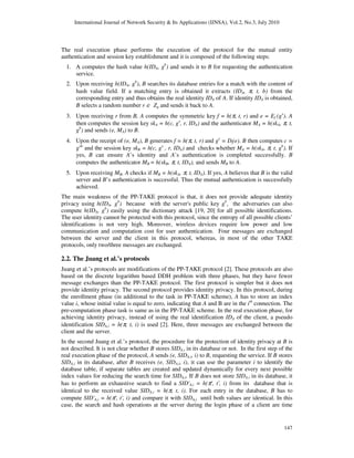 International Journal of Network Security & Its Applications (IJNSA), Vol.2, No.3, July 2010
147
The real execution phase performs the execution of the protocol for the mutual entity
authentication and session key establishment and it is composed of the following steps:
1. A computes the hash value h(IDA, gb
) and sends it to B for requesting the authentication
service.
2. Upon receiving h(IDA, gb
), B searches its database entries for a match with the content of
hash value field. If a matching entry is obtained it extracts (IDA, π, t, b) from the
corresponding entry and thus obtains the real identity IDA of A. If identity IDA is obtained,
B selects a random number r ∈ Zq and sends it back to A.
3. Upon receiving r from B, A computes the symmetric key f = h(π, t, r) and e = Ef (gx
). A
then computes the session key skA = h(c, gx
, r, IDA) and the authenticator MA = h(skA, π, t,
gb
) and sends (e, MA) to B.
4. Upon the receipt of (e, MA), B generates f = h(π, t, r) and gx
= Df(e). B then computes c =
gxb
and the session key skB = h(c, gx
, r, IDA) and checks whether MA = h(skA, π, t, gb
). If
yes, B can ensure A’s identity and A’s authentication is completed successfully. B
computes the authenticator MB = h(skB, π, t, IDA), and sends MB to A.
5. Upon receiving MB, A checks if MB = h(skA, π, t, IDA). If yes, A believes that B is the valid
server and B’s authentication is successful. Thus the mutual authentication is successfully
achieved.
The main weakness of the PP-TAKE protocol is that, it does not provide adequate identity
privacy using h(IDA, gb
) because with the server's public key gb
, the adversaries can also
compute h(IDA, gb
) easily using the dictionary attack [19, 20] for all possible identifications.
The user identity cannot be protected with this protocol, since the entropy of all possible clients’
identifications is not very high. Moreover, wireless devices require low power and low
communication and computation cost for user authentication. Four messages are exchanged
between the server and the client in this protocol, whereas, in most of the other TAKE
protocols, only two/three messages are exchanged.
2.2. The Juang et al.’s protocols
Juang et al.’s protocols are modifications of the PP-TAKE protocol [2]. These protocols are also
based on the discrete logarithm based DDH problem with three phases, but they have fewer
message exchanges than the PP-TAKE protocol. The first protocol is simpler but it does not
provide identity privacy. The second protocol provides identity privacy. In this protocol, during
the enrollment phase (in additional to the task in PP-TAKE scheme), A has to store an index
value i, whose initial value is equal to zero, indicating that A and B are in the ith
connection. The
pre-computation phase task is same as in the PP-TAKE scheme. In the real execution phase, for
achieving identity privacy, instead of using the real identification IDA of the client, a pseudo
identification SIDA,i = h(π, t, i) is used [2]. Here, three messages are exchanged between the
client and the server.
In the second Juang et al.’s protocol, the procedure for the protection of identity privacy at B is
not described. It is not clear whether B stores SIDA,i in its database or not. In the first step of the
real execution phase of the protocol, A sends (e, SIDA,i, i) to B, requesting the service. If B stores
SIDA,i in its database, after B receives (e, SIDA,i, i), it can use the parameter i to identify the
database table, if separate tables are created and updated dynamically for every next possible
index values for reducing the search time for SIDA,i. If B does not store SIDA,i in its database, it
has to perform an exhaustive search to find a SID'A,i = h(π', t', i) from its database that is
identical to the received value SIDA,i = h(π, t, i). For each entry in the database, B has to
compute SID'A,i = h(π', t', i) and compare it with SIDA,i until both values are identical. In this
case, the search and hash operations at the server during the login phase of a client are time
 