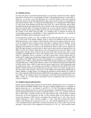 International Journal of Network Security & Its Applications (IJNSA), Vol.2, No.3, July 2010
151
4.1. Identity privacy
To ensure the privacy in personal communication, it is necessary to protect the client’s identity
from passive attacks such as eavesdropping. In Step1 of the proposed protocol, A sends HIDA =
h(IDA, bg , n), so that even if the adversaries try to find the identity of the client using the
dictionary attack for all possible identifications, they cannot succeed as there is no possibility of
knowing the random value n. B, during the enrollment phase of A, initialized the FHID field of
A’s entry in the server database with the hash value h(IDA, bg, t) and it will be the value of HIDA
generated during the first authentication service request in the real execution phase. Thereafter,
upon receiving the HIDA, B searches the database for an entry with the content of FHID field
matches with the current value of HIDA and if no such entry is obtained, it tries for a match with
the contents of the FHID' field and HIDA. If a matching entry is obtained, B extracts the
corresponding parameters and identifies A. After computing fresh values for c, skB and MB, B
updates the database before sending the message 2 to A.
For the generation of HIDA at A’s side, in addition to IDA and bg the previous value of c (i.e.,n =
c(128)) is also used. B has already updated client A’s entry in its database with this hash value
during the previous service request, so that when the current service request reaches the server,
A can be identified when an identical hash value HIDA is obtained from B’s database. As the
hash value HIDA is used to identify A, the generation of the hash value at A’s side and the
updating of the database at B’s side are to be synchronized. When A sends a service request to B
and if the reply message is not received at A, then it may be due to the loss of message from A to
B/B to A or due to B’s failure. When there is a loss of message from A to B or B’s failure, A will
subsequently send the service request with the same hash value and the hash value is to be
available in the FHID field of A’s entry in B’s database if the service request reaches B, and thus
client A is identified. If B to A message is lost and A again sends a service request and as it
reaches B, B’s database has already been updated and hence the corresponding hash value HIDA
is available in the FHID' field of an entry of the database so as to identify A. Accordingly, if a
matching value of HIDA is obtained from the FHID field, then the B updates the contents of the
corresponding entry’s FHID' field (with the contents of the FHID field) and then the FHID field
(with the current value of HIDA) so that the next service request from A will be identified using
the updated hash values. If a matching value of HIDA is obtained from the FHID' field of B’s
database (which means that the currently received message 1 from A is a repeat message due to
the non-receipt of the message 2 sent by B to A), the database has already been updated and no
further updating is needed. Hence, for obtaining the parameters and the identity of a client, B
has to first search the FHID field and then FHID' field of the database for a matching hash value
(e.g., HIDA). In B’s database entries, by maintaining a fixed field with initial hash values (e.g.,
HIDA = h(IDA, bg, t)) of the clients, the protocol can be re-initialized in the event of loss of
values of c and/or n.
4.2. Explicit mutual authentication
Explicit mutual authentication between the client and the authentication server is necessary to
prevent Man-in-the-Middle (MitM) attack. The goal of mutual authentication is to establish an
agreed session key skA = skB between A and B [5, 6, 25, 26]]. The protocol establishes an
internal secret authentication key (f) to protect the parameters exchanged between A and B. The
mutual authentication between A and B is completed, if there is a skA = skB, such that A believes
that A and B share a common session key skA and B believes that A and B share a common
session key skB for the transaction. In step 2 of the execution phase of our protocol, after B
receives the message (e, HIDA) from A, it computes the symmetric key f = h(π, t, IDA) and the
random challenge xg = Df(e) and then computes c = b(xg). After that, B chooses the random
number r and computes the session key skB =h(c, xg, r, IDA) and the authenticator MB = h(skB, π,
t, IDA), and believes that A and B share a common session key skB. In step 3, after A receives the
message (r, MB) from B, A first computes the session key skA = h(c, xg, r, IDA) and then checks
 