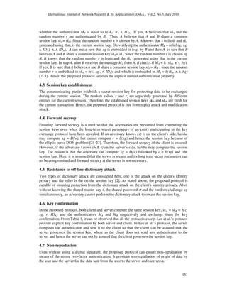 International Journal of Network Security & Its Applications (IJNSA), Vol.2, No.3, July 2010
152
whether the authenticator MB is equal to h(skA, π , t, IDA). If yes, A believes that skA and the
random number r are authenticated by B. Thus, A believes that A and B share a common
session key skA= skB. Since the random number x is chosen by A, A knows that x is fresh and skA
generated using that, is the current session key. On verifying the authenticator MB = h(h(bxg, xg,
r, IDA), π, t, IDA), A can make sure that xg is embedded in bxg by B and then A is sure that B
believes A and B share a common session key skB= skA Since the random number r is chosen by
B, B knows that the random number r is fresh and the skB generated using that is the current
session key. In step 4, after B receives the message MA from A, B checks if MA = h (skB, π, t, bg).
If yes, B is sure that A believes A and B share a common session key skA= skB , since the random
number r is embedded in skA = h(c, xg , r, IDA), and which is embedded in MA = h(skA, π, t, bg)
[2, 5]. Hence, the proposed protocol satisfies the explicit mutual authentication property.
4.3. Session key establishment
The communicating parties establish a secret session key for protecting data to be exchanged
during the current session. The random values x and r, are separately generated by different
entities for the current session. Therefore, the established session keys skA and skB are fresh for
the current transaction. Hence, the proposed protocol is free from replay attack and modification
attack.
4.4. Forward secrecy
Ensuring forward secrecy is a must so that the adversaries are prevented from computing the
session keys even when the long-term secret parameters of an entity participating in the key
exchange protocol have been revealed. If an adversary knows (π, t) on the client's side, he/she
may compute xg = Df(e), but cannot compute c = b(xg) and hence the session key because of
the elliptic curve DDH problem [21-23]. Therefore, the forward secrecy of the client is ensured.
However, if the adversary knows (b,π, t) on the server’s side, he/she may compute the session
key. The reason is that the adversary can compute xg = Df(e) followed by c = b(xg) and the
session key. Here, it is assumed that the server is secure and its long term secret parameters can
no be compromised and forward secrecy at the server is not necessary.
4.5. Resistance to off-line dictionary attack
Two types of dictionary attack are considered here, one is the attack on the client's identity
privacy and the other is the on the session key [2]. As stated above, the proposed protocol is
capable of ensuring protection from the dictionary attack on the client's identity privacy. Also,
without knowing the shared master key t, the shared password π and the random challenge xg
simultaneously, an adversary cannot perform the dictionary attack to obtain the session key.
4.6. Key confirmation
In the proposed protocol, both client and server compute the same session key, skA = skB = h(c,
xg, r, IDA) and the authenticators MA and MB respectively and exchange them for key
confirmation. From Table 1, it can be observed that all the protocols except Lee et al.’s protocol
provide explicit key confirmation by both server and client. In Lee et al.’s protocol, the server
computes the authenticator and sent it to the client so that the client can be assured that the
server possesses the session key, where as the client does not send any authenticator to the
server and hence the server can not be assured that the client possesses the session key.
4.7. Non-repudiation
Even without using a digital signature, the proposed protocol can ensure non-repudiation by
means of the strong two-factor authentication. It provides non-repudiation of origin of data by
the user and the server for the data sent from the user to the server and vice versa.
 