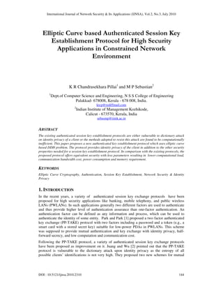 International Journal of Network Security & Its Applications (IJNSA), Vol.2, No.3, July 2010
DOI : 10.5121/ijnsa.2010.2310 144
Elliptic Curve based Authenticated Session Key
Establishment Protocol for High Security
Applications in Constrained Network
Environment
K R Chandrasekhara Pillai1
and M P Sebastian2
1
Dept.of Computer Science and Engineering, N S S College of Engineering
Palakkad- 678008, Kerala - 678 008, India.
krcp@rediffmail.com
2
Indian Institute of Management Kozhikode,
Calicut - 673570, Kerala, India
sebasmp@iimk.ac.in
ABSTRACT
The existing authenticated session key establishment protocols are either vulnerable to dictionary attack
on identity privacy of a client or the methods adopted to resist this attack are found to be computationally
inefficient. This paper proposes a new authenticated key establishment protocol which uses elliptic curve
based DDH problem. The protocol provides identity privacy of the client in addition to the other security
properties needed for a session key establishment protocol. In comparison with the existing protocols, the
proposed protocol offers equivalent security with less parameters resulting in lower computational load,
communication bandwidth cost, power consumption and memory requirement.
KEYWORDS
Elliptic Curve Cryptography, Authentication, Session Key Establishment, Network Security & Identity
Privacy
1. INTRODUCTION
In the recent years, a variety of authenticated session key exchange protocols have been
proposed for high security applications like banking, mobile telephony, and public wireless
LANs (PWLANs). In such applications generally two different factors are used to authenticate
and thus provide higher level of authentication assurance than one-factor authentication. An
authentication factor can be defined as any information and process, which can be used to
authenticate the identity of some entity. Park and Park [1] proposed a two factor authenticated
key exchange (PP-TAKE) protocol with two factors including a password and a token (e.g., a
smart card with a stored secret key) suitable for low-power PDAs in PWLANs. This scheme
was supposed to provide mutual authentication and key exchange with identity privacy, half-
forward secrecy, and low computation and communication cost.
Following the PP-TAKE protocol, a variety of authenticated session key exchange protocols
have been proposed as improvement on it. Juang and Wu [2] pointed out that the PP-TAKE
protocol is vulnerable to the dictionary attack upon identity privacy as the entropy of all
possible clients’ identifications is not very high. They proposed two new schemes for mutual
 