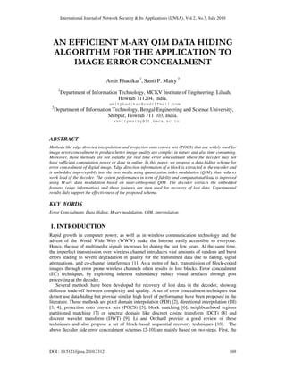International Journal of Network Security & Its Applications (IJNSA), Vol.2, No.3, July 2010
DOI : 10.5121/ijnsa.2010.2312 169
AN EFFICIENT M-ARY QIM DATA HIDING
ALGORITHM FOR THE APPLICATION TO
IMAGE ERROR CONCEALMENT
Amit Phadikar1
, Santi P. Maity 2
1
Department of Information Technology, MCKV Institute of Engineering, Liluah,
Howrah 711204, India.
amitphadikar@rediffmail.com
2
Department of Information Technology, Bengal Engineering and Science University,
Shibpur, Howrah 711 103, India.
santipmaity@it.becs.ac.in
ABSTRACT
Methods like edge directed interpolation and projection onto convex sets (POCS) that are widely used for
image error concealment to produce better image quality are complex in nature and also time consuming.
Moreover, those methods are not suitable for real time error concealment where the decoder may not
have sufficient computation power or done in online. In this paper, we propose a data-hiding scheme for
error concealment of digital image. Edge direction information of a block is extracted in the encoder and
is embedded imperceptibly into the host media using quantization index modulation (QIM), thus reduces
work load of the decoder. The system performance in term of fidelity and computational load is improved
using M-ary data modulation based on near-orthogonal QIM. The decoder extracts the embedded
features (edge information) and those features are then used for recovery of lost data. Experimental
results duly support the effectiveness of the proposed scheme.
KEY WORDS
Error Concealment, Data Hiding, M-ary modulation, QIM, Interpolation.
1. INTRODUCTION
Rapid growth in computer power, as well as in wireless communication technology and the
advent of the World Wide Web (WWW) make the Internet easily accessible to everyone.
Hence, the use of multimedia signals increases lot during the last few years. At the same time,
the imperfect transmission over wireless channel introduces vast amounts of random and burst
errors leading to severe degradation in quality for the transmitted data due to fading, signal
attenuations, and co-channel interference [1]. As a metre of fact, transmission of block-coded
images through error prone wireless channels often results in lost blocks. Error concealment
(EC) techniques, by exploiting inherent redundancy reduce visual artefacts through post
processing at the decoder.
Several methods have been developed for recovery of lost data in the decoder, showing
different trade-off between complexity and quality. A set of error concealment techniques that
do not use data hiding but provide similar high level of performance have been proposed in the
literature. Those methods are pixel domain interpolation (PDI) [2], directional interpolation (DI)
[3, 4], projection onto convex sets (POCS) [5], block matching [6], neighbourhood regions
partitioned matching [7] or spectral domain like discreet cosine transform (DCT) [8] and
discreet wavelet transform (DWT) [9]. Li and Orchard provide a good review of these
techniques and also propose a set of block-based sequential recovery techniques [10]. The
above decoder side error concealment schemes [2-10] are mainly based on two steps. First, the
 