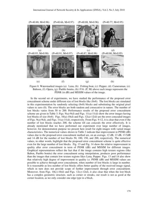 International Journal of Network Security & Its Applications (IJNSA), Vol.2, No.3, July 2010
(P=40.88, M=0.96) (P=40.66, M=0.97) (P=40.88, M=0.96) (P=40.77, M=0.95)
(a) (b) (c) (d)
(P=40.93, M=0.98) (P=40.91, M=0.97) (P
(e) (f) (g) (h)
Figure 8. Watermarked images (a):
Baboon, (f): Opera, (g): Pueblo bonito, (h): F16.
PSNR (in dB) and MSSIM values of the image.
In the second set of experiments, we have studied the performance of the proposed error
concealment scheme under different size of lost blocks like (8×8). The lost blocks are simulated
in this experimentation by randomly selecting (8×8) blocks and substit
values to zero (0). The error blocks are both random and consecutive in nature. The number of
lost blocks varies from 50 to 200. Performance results of the proposed error concealment
scheme are given in Table 3. Figs. 9(a)
lost blocks of size (8×8). Figs. 10(a)
of Figs. 9(a)-9(d), and Figs. 11(a)
number of lost blocks reaches 200, the scheme till can conceals the error effectively. It is
already mentioned that we have performed our experiment over large number of images,
however, for demonstration purpose we present here result for eight images with vari
characteristics. The numerical values shown in Table 3 indicate that improvement in PSNR (dB)
values due to the proposed error concealment method are, on an average, 12 dB, 13 dB, 13.5dB
and 14 dB for the number of lost blocks 50, 100, 150, and 20
values, in other words, highlight that the proposed error concealment scheme is quite effective
even for the large number of lost blocks. Fig. 13 and Fig. 14 show the relative improvement in
quality after error concealment i
Graphical representations reflect the fact that if the image contains high texture regions (like
Babon, Pueblo bonito) the error concealment using interpolation, produces poor performance
than the images that contain low texture regions likes Lena, Pepper. Figs. 13 and 14 also show
that relatively high degree of improvement in quality i.e. PSNR (dB) and MSSIM values are
possible to achieve through error concealment, when number of lost blocks is large in n
It is reasonable as less number of lost blocks offers better quality of the received image signal,
which in turn does not provide scope of further improvement through error concealment.
Moreover, from Figs. 10(c)-10(d) and Figs. 12(c)
has a complex geometric structure, such as corner or streaks, our result is not as good at the
corner location, as we only consider one edge type in a block.
International Journal of Network Security & Its Applications (IJNSA), Vol.2, No.3, July 2010
(P=40.88, M=0.96) (P=40.66, M=0.97) (P=40.88, M=0.96) (P=40.77, M=0.95)
(a) (b) (c) (d)
(P=40.93, M=0.98) (P=40.91, M=0.97) (P=40.87, M=0.98) (P=40.80, M=0.95)
(e) (f) (g) (h)
Figure 8. Watermarked images (a): Lena, (b): Fishing boat, (c): Pepper, (d): Cameraman, (e):
Baboon, (f): Opera, (g): Pueblo bonito, (h): F16. (P, M) above each image represents the
PSNR (in dB) and MSSIM values of the image.
In the second set of experiments, we have studied the performance of the proposed error
concealment scheme under different size of lost blocks like (8×8). The lost blocks are simulated
in this experimentation by randomly selecting (8×8) blocks and substituting the original pixel
values to zero (0). The error blocks are both random and consecutive in nature. The number of
lost blocks varies from 50 to 200. Performance results of the proposed error concealment
scheme are given in Table 3. Figs. 9(a)-9(d) and Figs. 11(a)-11(d) show the error images having
lost blocks of size (8×8). Figs. 10(a)-10(d) and Figs. 12(a)-12(d) are the error concealed images
9(d), and Figs. 11(a)-11(d), respectively. From Figs. 9-12, it is clear that even if the
of lost blocks reaches 200, the scheme till can conceals the error effectively. It is
already mentioned that we have performed our experiment over large number of images,
however, for demonstration purpose we present here result for eight images with vari
characteristics. The numerical values shown in Table 3 indicate that improvement in PSNR (dB)
values due to the proposed error concealment method are, on an average, 12 dB, 13 dB, 13.5dB
and 14 dB for the number of lost blocks 50, 100, 150, and 200, respectively. The numerical
values, in other words, highlight that the proposed error concealment scheme is quite effective
even for the large number of lost blocks. Fig. 13 and Fig. 14 show the relative improvement in
quality after error concealment in term of PSNR (dB) and MSSIM for different images.
Graphical representations reflect the fact that if the image contains high texture regions (like
Babon, Pueblo bonito) the error concealment using interpolation, produces poor performance
that contain low texture regions likes Lena, Pepper. Figs. 13 and 14 also show
that relatively high degree of improvement in quality i.e. PSNR (dB) and MSSIM values are
possible to achieve through error concealment, when number of lost blocks is large in n
It is reasonable as less number of lost blocks offers better quality of the received image signal,
which in turn does not provide scope of further improvement through error concealment.
10(d) and Figs. 12(c)-12(d), it also clear that when the lost block
has a complex geometric structure, such as corner or streaks, our result is not as good at the
corner location, as we only consider one edge type in a block.
International Journal of Network Security & Its Applications (IJNSA), Vol.2, No.3, July 2010
179
(P=40.88, M=0.96) (P=40.66, M=0.97) (P=40.88, M=0.96) (P=40.77, M=0.95)
(a) (b) (c) (d)
=40.87, M=0.98) (P=40.80, M=0.95)
(c): Pepper, (d): Cameraman, (e):
(P, M) above each image represents the
In the second set of experiments, we have studied the performance of the proposed error
concealment scheme under different size of lost blocks like (8×8). The lost blocks are simulated
uting the original pixel
values to zero (0). The error blocks are both random and consecutive in nature. The number of
lost blocks varies from 50 to 200. Performance results of the proposed error concealment
11(d) show the error images having
12(d) are the error concealed images
12, it is clear that even if the
of lost blocks reaches 200, the scheme till can conceals the error effectively. It is
already mentioned that we have performed our experiment over large number of images,
however, for demonstration purpose we present here result for eight images with varied image
characteristics. The numerical values shown in Table 3 indicate that improvement in PSNR (dB)
values due to the proposed error concealment method are, on an average, 12 dB, 13 dB, 13.5dB
0, respectively. The numerical
values, in other words, highlight that the proposed error concealment scheme is quite effective
even for the large number of lost blocks. Fig. 13 and Fig. 14 show the relative improvement in
n term of PSNR (dB) and MSSIM for different images.
Graphical representations reflect the fact that if the image contains high texture regions (like
Babon, Pueblo bonito) the error concealment using interpolation, produces poor performance
that contain low texture regions likes Lena, Pepper. Figs. 13 and 14 also show
that relatively high degree of improvement in quality i.e. PSNR (dB) and MSSIM values are
possible to achieve through error concealment, when number of lost blocks is large in number.
It is reasonable as less number of lost blocks offers better quality of the received image signal,
which in turn does not provide scope of further improvement through error concealment.
clear that when the lost block
has a complex geometric structure, such as corner or streaks, our result is not as good at the
 