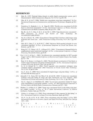 International Journal of Network Security & Its Applications (IJNSA), Vol.2, No.3, July 2010
186
REFERENCES
[1] Sklar, B., (1997) “Rayleigh fading channels in mobile digital communication systems, part I:
Characterization”, IEEE Communication Magazine, Vol. 35, No. 9, pp 90–100.
[2] Chen, B. N., & Lin Y, (2006) “Hybrid error concealment using linear interpolation”, In Proc.
International Symposium on Communications and Information Technologies, Bangkok, pp 926 –
931.
[3] Nemethova, O., Moghrabi, A. A., & Rupp M, (2005) “Flexible error concealment for H.264
based on directional interpolation”, In Proc. International Conference on Wireless Networks,
Communications and Mobile Computing, Maui, HI, pp 1255 – 1260.
[4] Ma, M., Au, O. C., Chan, S. H. G., & Sun M. T., (2009) “Edge-directed error concealment”,
IEEE Transaction on Circuits and Systems for Video Technology, doi
10.1109/TCSVT.2009.2035839.
[5] Sun, H., & Kwok W., (1995) “Concealment of damaged block transform coded images using
projection onto convex sets”, IEEE Transaction on Image Processing, Vol. 4, No. 4, pp 470–
477.
[6] Chen, M. J., Chen, C. S., & Chi M. C., (2003) “Recursive block-matching principle for error
concealment algorithm”, In Proc. of International Symposium on Circuits and Systems, Iasi,
Romania, pp 528 -531.
[7] Wong, W. Y. F., Cheng, A. K. Y., & Horace H. S., (2001) “Concealment of damaged blocks by
neighbourhood regions partitioned matching”, In Proc. of International Conference on Image
Processing, Thessaloniki, Greece, pp 45-48.
[8] Cao, J., Li, F., & Guo J., (2003) “An efficient error concealment algorithm for DCT encoded
images”, In Proc. IEEE Canadian Conference on Electrical and Computer Engineering, Canada,
pp 753 – 756.
[9] Rane, S. D., Remus, J., & Sapiro G., (2002) “Wavelet-domain reconstruction of lost blocks in
wireless image transmission and packet-switched networks”, In Proc. International Conference
on Image Processing, Rochester, New York, pp 309-312.
[10] Li, X., & Orchard M. T., (2002) “Novel sequential error-concealment techniques using
orientation adaptive interpolation”, IEEE Transaction on Circuits System Video Technology,
Vol. 12, No. 10, pp 857–864.
[11] Liu, Y., & Li Y., (2000) “Error concealment for digital images using data hiding”, In Proc. of
the Ninth DSP Workshop, pp 1-6.
[12] Adsumilli, C. B., Farias, M. C. Q., Mitra, S. K., & Carli M., (2005) “A robust error concealment
technique using data hiding for image and video transmission over lossy channels”, IEEE
Transactions on Circuits and Systems for Video Technology, Vol. 15, No. 11, pp 1394-1406.
[13] Gur, G., Alagoz, F., & AbdelHafez M., (2005) “A novel error concealment method for images
using watermarking in error-prone channels”, In Proc. 16th
IEEE International Symposium on
Personal, Indoor and Mobile Radio Communications, Germany, pp 2637 – 2641.
[14] Phadikar, A., & Maity S. P., (2009) “Image error concealment based on data hiding using dual-
tree complex wavelets,” In Proc. of the 4th
Indian International Conference of Artificial
Intelligence, Tumkur, India, pp 1764-1781.
[15] Yýlmaz, A., & Alatan A. A., (2003) “Error concealment of video sequences by data hiding”, In
Proc. International Conference on Image Processing, Barcelona, Spain, pp 679-82.
[16] Yin, P., Liu, B., & Yu H. H., (2001) “Error concealment using data hiding”, In Proc IEEE
International Conference on Acoustics, Speech, and Signal Processing, Salt Lake City, Utah, pp
1453 – 1456.
[17] C h e n , B . , & W o r n e l l G .
W . , ( 2 0 0 1 )
“ Q u a n t i z a t i o n i n d e x
 