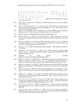 International Journal of Network Security & Its Applications (IJNSA), Vol.2, No.3, July 2010
187
m o d u l a t i o n : a c l a s s o f
p r o v a b l y g o o d m e t h o d s
f o r d i g i t a l
w a t e r m a r k i n g a n d
i n f o r m a t i o n
e m b e d d i n g ” , IEEE Transaction of Information Theory,
Vol. 47, pp 1423-1443.
[18] Gonzalez, R. C., Woods, R. E., & Eddins S. L., (2005) Digital image processing using Matlab,
Pearson Education.
[19] Maity, S. P., Kundu, M. K., Das, T. S., & Nandi P. K., (2005) “Robustness improvement in
spread spectrum watermarking using M-ary modulation”, In Proc. 11th National Conf. on
Communication, India, pp 569 -573.
[20] Ngan, K. N., & Stelle R., (1982) “Enhancement of PCM and DPCM images corrupted by
transmission errors”, IEEE Transaction on Communication, Vol. 30, pp 257–265.
[21] http://www.petitcolas.net/fabien/watermarking/image_database/index.ht ml.
[22] Wang, Z., Bovik, A. C., Sheikh, H. R., & Simoncelli E. P., (2004) “Image quality assessment:
from error measurement to structural similarity”, IEEE Transactions on Image Processing, Vol.
3, pp 1-14.
[23] Boyer, J. P., Duhamel, P., & Talon J. B. (2006) “Performance analysis of scalar DC-QIM for
watermark detection,” In Proc. of IEEE International Conference on Acoustics, Speech and
Signal Processing, Honolulu, Toulouse, pp 237- 240.
[24] Petitcolas, F. A. P., (2000) “Watermarking schemes evaluation”, IEEE Signal Processing, Vol.
17, pp 58–64.
[25] Petitcolas, F. A. P., Anderson, R. J., & Kuhn M. G., (1998) “Attacks on copyright marking
systems”, In Proc. of Second International Workshop on Information Hiding (LNCS 1525),
Springer-Verlag, pp 219–239.
[26] (StirMark 4.0 Online Sources) Available:
<http://www.petitcolas.net/fabien/watermarking/stirmark/>.
[27] Phadikar, A., Maity, S. P., & Mandal M. K., (2008) “Quantization based data hiding scheme for
quality access control of images,” In Proc. of the 12th
IASTED International Conference on
Internet and Multimedia Systems and Applications (IMSA 2008), Hawaii, USA, pp 113-118.
[28] Shirani, S., Kossentini, F., & Ward R., (2000) “Reconstruction of baseline JPEG coded images
in error prone environments”, IEEE Transactions on Image Processing, Vol. 9, No. 7, pp 1292-
1298.
[29] Lin, S. D., & Tsai C. W., (2008) “An effective data embedding for error concealment”, In Proc.
3rd International Conference on Innovative Computing Information and Control, Dalian, pp 28-
32.
[30] Anhari, A. K., Sodagari, S. , & Avanaki A. N., (2008) “Hybrid error concealment in image
communication using data hiding and spatial redundancy,” In Proc. International Conference on
Telecommunications, pp 1 – 5.
[31] Lie, W. N., Lin, T. C. I., Tsai, D. C., & Lin G. S., (2005) “Error resilient coding based on
reversible data embedding technique for H.264/AVC video”, In Proc. International Conference
on Multimedia and Expo, Amsterdam, Netherlands, pp 1174 – 1177.
[32] Wu, J., Liu, X., & Yoo K. Y. (2008) “A temporal error concealment method for H.264/AVC
using motion vector recovery”, IEEE Transaction on Consumer Electronics, Vol. 54, No. 4, pp
1880-1885.
[33] Lee, P. J., Chen, H. H., & Chen L. G., (2004) “A new error concealment algorithm for
H.264/AVC video transmission”, In Proc. International Symposium On Intelligent Multimedia,
Video, and Speech Processing, Hong Kong, pp 619-622.
 