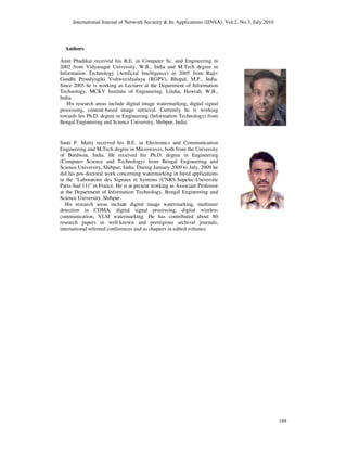 International Journal of Network Security & Its Applications (IJNSA), Vol.2, No.3, July 2010
188
Authors
Amit Phadikar received his B.E. in Computer Sc. and Engineering in
2002 from Vidyasagar University, W.B., India and M.Tech degree in
Information Technology (Artificial Intelligence) in 2005 from Rajiv
Gandhi Proudyogiki Vishwavidyalaya (RGPV), Bhopal, M.P., India.
Since 2005 he is working as Lecturer at the Department of Information
Technology, MCKV Institute of Engineering, Liluha, Howrah, W.B.,
India.
His research areas include digital image watermarking, digital signal
processing, content-based image retrieval. Currently he is working
towards his Ph.D. degree in Engineering (Information Technology) from
Bengal Engineering and Science University, Shibpur, India.
Santi P. Maity received his B.E. in Electronics and Communication
Engineering and M.Tech degree in Microwaves, both from the University
of Burdwan, India. He received his Ph.D. degree in Engineering
(Computer Science and Technology) from Bengal Engineering and
Science University, Shibpur, India. During January 2009 to July, 2009 he
did his pos-doctoral work concerning watermarking in lured applications
in the “Laboratoire des Signaux et Systems (CNRS-Supelec-Universite
Paris-Sud 11)” in France. He is at present working as Associate Professor
at the Department of Information Technology, Bengal Engineering and
Science University, Shibpur.
His research areas include digital image watermarking, multiuser
detection in CDMA, digital signal processing, digital wireless
communication, VLSI watermarking. He has contributed about 80
research papers in well-known and prestigious archival journals,
international refereed conferences and as chapters in edited volumes.
 
