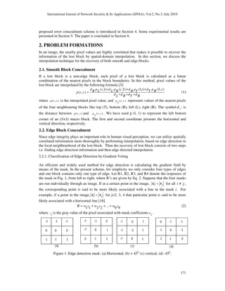 International Journal of Network Security & Its Applications (IJNSA), Vol.2, No.3, July 2010
171
proposed error concealment scheme is introduced in Section 4. Some experimental results are
presented in Section 5. The paper is concluded in Section 6.
2. PROBLEM FORMATIONS
In an image, the nearby pixel values are highly correlated that makes it possible to recover the
information of the lost block by spatial-domain interpolation. In this section, we discuss the
interpolation technique for the recovery of both smooth and edge blocks.
2.1. Smooth Block Concealment
If a lost block is a non-edge block, each pixel of a lost block is calculated as a linear
combination of the nearest pixels in the block boundaries. In this method, pixel values of the
lost block are interpolated by the following formula [3]:
( ,1) ( , ) (1, ) ( , )
( , )
d p c d p c S d p i d p S rR L L R B T T Bp r c
d d d dL R T B
+ + +
=
+ + +
(1)
where ( , )p r c is the interpolated pixel value, and ( , )p r c
x
represents values of the nearest pixels
of the four neighbouring blocks like top (T), bottom (B), left (L), right (R). The symbol xd , is
the distance between ( , )p r c and ( , )p r c
x
. We have used p (l, 1) to represent the left bottom
corner of an (S×S) macro block. The first and second coordinate presents the horizontal and
vertical direction, respectively.
2.2. Edge Block Concealment
Since edge integrity plays an important role in human visual perception, we can utilize spatially
correlated information more thoroughly by performing interpolation, based on edge direction in
the local neighbourhood of the lost block. Then the recovery of lost block consists of two steps
i.e. finding edge direction information and then edge directed interpolation.
2.2.1. Classification of Edge Direction by Gradient Voting
An efficient and widely used method for edge detection is calculating the gradient field by
means of the mask. In the present scheme, for simplicity we only consider four types of edges
and one block contains only one type of edge. Let R1, R2, R3, and R4 denote the responses of
the mask in Fig. 1, from left to right, where R’s are given by Eq. 2. Suppose that the four masks
are run individually through an image. If at a certain point in the image, R Ri j> for all i j≠ ,
the corresponding point is said to be more likely associated with a line in the mask i. For
example, if a point in the image, R Ri j> for j=2, 3, 4 that particular point is said to be more
likely associated with a horizontal line [18].
...1 1 2 2 9 9R w z w z w z= + + + (2)
where z
i
is the gray value of the pixel associated with mask coefficients w
i
.
Figure 1. Edge detection mask: (a) Horizontal, (b) + 450,
(c) vertical, (d) -450
.
 