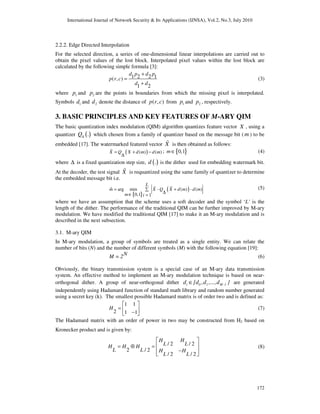International Journal of Network Security & Its Applications (IJNSA), Vol.2, No.3, July 2010
172
2.2.2. Edge Directed Interpolation
For the selected direction, a series of one-dimensional linear interpolations are carried out to
obtain the pixel values of the lost block. Interpolated pixel values within the lost block are
calculated by the following simple formula [3]:
1 2 2 1( , )
1 2
d p d p
p r c
d d
+
=
+
(3)
where 1p and 2p are the points in boundaries from which the missing pixel is interpolated.
Symbols 1d and 2d denote the distance of ( , )p r c from 1p and 2p , respectively.
3. BASIC PRINCIPLES AND KEY FEATURES OF M-ARY QIM
The basic quantization index modulation (QIM) algorithm quantizes feature vector X , using a
quantizer ( ).Q∆ which chosen from a family of quantizer based on the message bit ( m ) to be
embedded [17]. The watermarked featured vector X% is then obtained as follows:
( )( ) ( )X Q X d m d m= + −
∆
% ; { }0,1m∈ (4)
where ∆ is a fixed quantization step size, ( ).d is the dither used for embedding watermark bit.
At the decoder, the test signal X% is requantized using the same family of quantizer to determine
the embedded message bit i.e.
{ }
( )ˆ arg min - ( ) - ( )
0,1 1
L
m X Q X d m d m
m i
= +∑
∆∈ =
% % (5)
where we have an assumption that the scheme uses a soft decoder and the symbol ‘L’ is the
length of the dither. The performance of the traditional QIM can be further improved by M-ary
modulation. We have modified the traditional QIM [17] to make it an M-ary modulation and is
described in the next subsection.
3.1. M-ary QIM
In M-ary modulation, a group of symbols are treated as a single entity. We can relate the
number of bits (N) and the number of different symbols (M) with the following equation [19]:
NM = 2 (6)
Obviously, the binary transmission system is a special case of an M-ary data transmission
system. An effective method to implement an M-ary modulation technique is based on near-
orthogonal dither. A group of near-orthogonal dither i 0 1 M -1d {d ,d ,...,d }∈ are generated
independently using Hadamard function of standard math library and random number generated
using a secret key (k). The smallest possible Hadamard matrix is of order two and is defined as:
1 1
2 1 1
H =
−
 
 
 
(7)
The Hadamard matrix with an order of power in two may be constructed from H2 based on
Kronecker product and is given by:
/ 2 / 2
2 / 2
/ 2 / 2
H H
L LH H H
L L H H
L L
= ⊗ =
−
 
 
  
(8)
 
