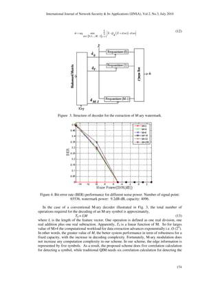 International Journal of Network Security & Its Applications (IJNSA), Vol.2, No.3, July 2010
174
{ }
( )ˆ arg min - ( ) - ( )
0,1,.., -1 1
L
m X Q X d m d m
m M i
= +∑
∆∈ =
% % (12)
Figure 3. Structure of decoder for the extraction of M-ary watermark.
Figure 4. Bit error rate (BER) performance for different noise power. Number of signal point:
65536, watermark power: 9.2dB dB, capacity: 4096.
In the case of a conventional M-ary decoder illustrated in Fig. 3, the total number of
operations required for the decoding of an M-ary symbol is approximately,
T0 = LM (13)
where L is the length of the feature vector. One operation is defined as one real division, one
real addition plus one real subtraction. Apparently, T0 is a linear function of M. So for larges
value of M>4 the computational workload for data extraction advances exponentially i.e. O (2N
).
In other words, the greater value of M, the better system performance in term of robustness for a
fixed capacity, with the increase in decoding complexity. Fortunately, M-ary modulation does
not increase any computation complexity in our scheme. In our scheme, the edge information is
represented by five symbols. As a result, the proposed scheme does five correlation calculation
for detecting a symbol, while traditional QIM needs six correlation calculation for detecting the
 