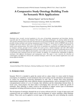 International journal of Web & Semantic Technology (IJWesT) Vol.1, Num.3, July 2010
DOI : 10.5121/ijwest.2010.1301 1
A Comparative Study Ontology Building Tools
for Semantic Web Applications
Bhaskar Kapoor1
and Savita Sharma2
1
Department of Information Technology, MAIT, New Delhi INDIA
bhaskarkapoor@gmail.com
2
Department of Computer Science Engineering, MAIT, New Delhi INDIA
savita.tanu@gmail.com
ABSTRACT
Ontologies have recently received popularity in the area of knowledge management and knowledge sharing,
especially after the evolution of the Semantic Web and its supporting technologies. An ontology defines the terms
and concepts (meaning) used to describe and represent an area of knowledge.The aim of this paper is to identify all
possible existing ontologies and ontology management tools (Protégé 3.4, Apollo, IsaViz & SWOOP) that are freely
available and review them in terms of: a) interoperability, b) openness, c) easiness to update and maintain, d)
market status and penetration. The results of the review in ontologies are analyzed for each application area, such
as transport, tourism, personal services, health and social services, natural languages and other HCI-related
domains. Ontology Building/Management Tools are used by different groups of people for performing diverse tasks.
Although each tool provides different functionalities, most of the users just use only one, because they are not able
to interchange their ontologies from one tool to another. In addition, we considered the compatibility of different
ontologies with different development and management tools. The paper is also concerns the detection of
commonalities and differences between the examined ontologies, both on the same domain (application area) and
among different domains.
KEYWORDS
Semantic/intelligent Web, Ontologies, Ontology building tools, Protégé 3.4, IsaViz, Apollo, SWOOP
1. INTRODUCTION
Semantic Web [1] is intended to guide the current web to a place where it is more useful for human
consumption. It contributes several mechanisms that can be used to classify information and characterize
its context for intelligently retrieving information on web. This is mainly done using knowledge
representation languages that create explicitly domain conceptualizations, such as ontologies [2],[3]. This
conceptualization consists of a set of concepts, their definition and the relationships between them. In
recent years, much progress has been made in developing ideas and tools to enable the growth of
ontologies. Here, Ontology is widely viewed as the backbone to support various types of information
management including information retrieval, storage, and sharing on web.
The development of ontologies demands the use of various software tools [4]. A range of open-source and
commercial tools are available which assist in the development of various ontologies called Ontology
Editors. These tools can be applied to several stages of the ontology life cycle including the creation,
 