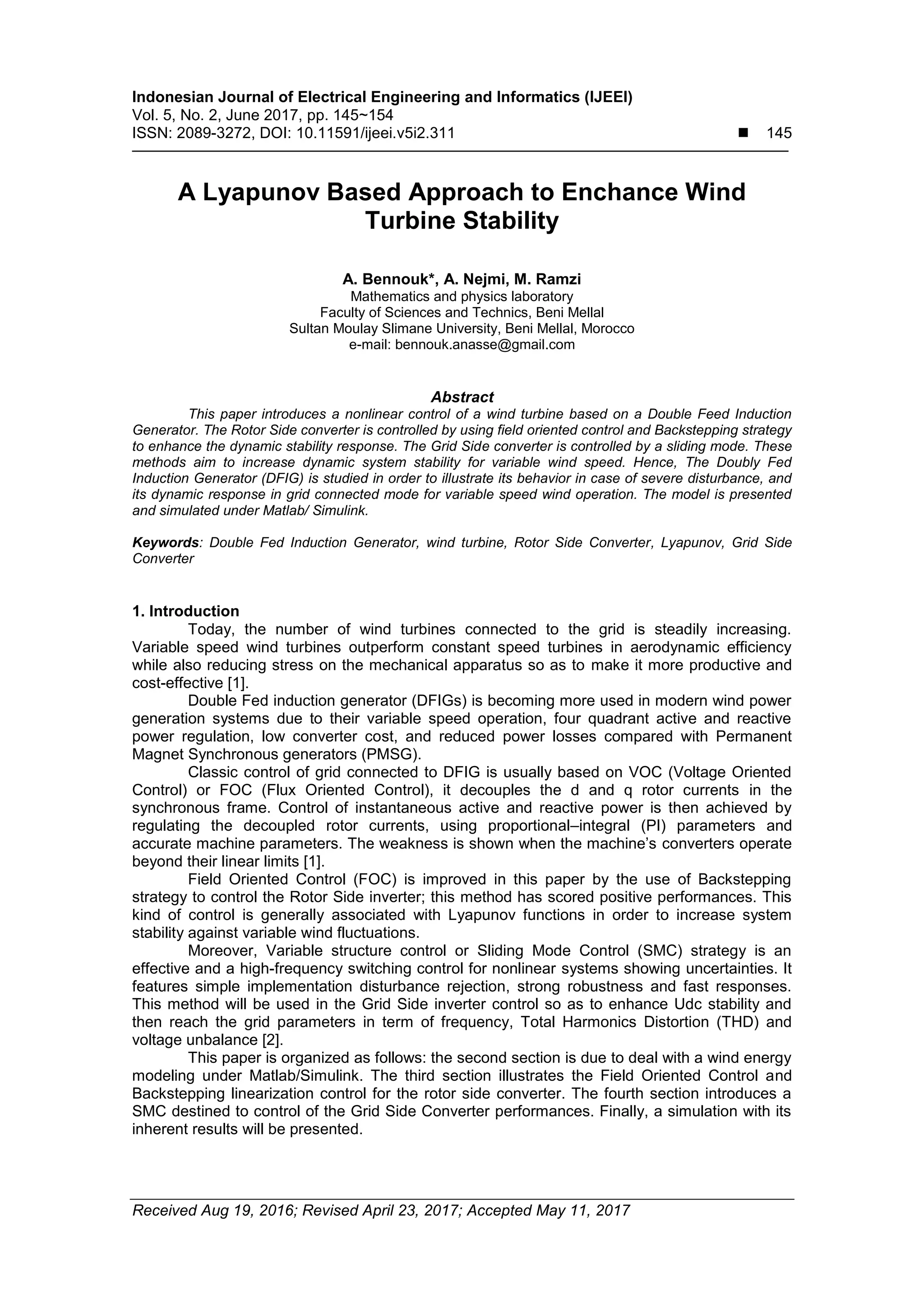 Indonesian Journal of Electrical Engineering and Informatics (IJEEI)
Vol. 5, No. 2, June 2017, pp. 145~154
ISSN: 2089-3272, DOI: 10.11591/ijeei.v5i2.311  145
Received Aug 19, 2016; Revised April 23, 2017; Accepted May 11, 2017
A Lyapunov Based Approach to Enchance Wind
Turbine Stability
A. Bennouk*, A. Nejmi, M. Ramzi
Mathematics and physics laboratory
Faculty of Sciences and Technics, Beni Mellal
Sultan Moulay Slimane University, Beni Mellal, Morocco
e-mail: bennouk.anasse@gmail.com
Abstract
This paper introduces a nonlinear control of a wind turbine based on a Double Feed Induction
Generator. The Rotor Side converter is controlled by using field oriented control and Backstepping strategy
to enhance the dynamic stability response. The Grid Side converter is controlled by a sliding mode. These
methods aim to increase dynamic system stability for variable wind speed. Hence, The Doubly Fed
Induction Generator (DFIG) is studied in order to illustrate its behavior in case of severe disturbance, and
its dynamic response in grid connected mode for variable speed wind operation. The model is presented
and simulated under Matlab/ Simulink.
Keywords: Double Fed Induction Generator, wind turbine, Rotor Side Converter, Lyapunov, Grid Side
Converter
1. Introduction
Today, the number of wind turbines connected to the grid is steadily increasing.
Variable speed wind turbines outperform constant speed turbines in aerodynamic efficiency
while also reducing stress on the mechanical apparatus so as to make it more productive and
cost-effective [1].
Double Fed induction generator (DFIGs) is becoming more used in modern wind power
generation systems due to their variable speed operation, four quadrant active and reactive
power regulation, low converter cost, and reduced power losses compared with Permanent
Magnet Synchronous generators (PMSG).
Classic control of grid connected to DFIG is usually based on VOC (Voltage Oriented
Control) or FOC (Flux Oriented Control), it decouples the d and q rotor currents in the
synchronous frame. Control of instantaneous active and reactive power is then achieved by
regulating the decoupled rotor currents, using proportional–integral (PI) parameters and
accurate machine parameters. The weakness is shown when the machine’s converters operate
beyond their linear limits [1].
Field Oriented Control (FOC) is improved in this paper by the use of Backstepping
strategy to control the Rotor Side inverter; this method has scored positive performances. This
kind of control is generally associated with Lyapunov functions in order to increase system
stability against variable wind fluctuations.
Moreover, Variable structure control or Sliding Mode Control (SMC) strategy is an
effective and a high-frequency switching control for nonlinear systems showing uncertainties. It
features simple implementation disturbance rejection, strong robustness and fast responses.
This method will be used in the Grid Side inverter control so as to enhance Udc stability and
then reach the grid parameters in term of frequency, Total Harmonics Distortion (THD) and
voltage unbalance [2].
This paper is organized as follows: the second section is due to deal with a wind energy
modeling under Matlab/Simulink. The third section illustrates the Field Oriented Control and
Backstepping linearization control for the rotor side converter. The fourth section introduces a
SMC destined to control of the Grid Side Converter performances. Finally, a simulation with its
inherent results will be presented.
 