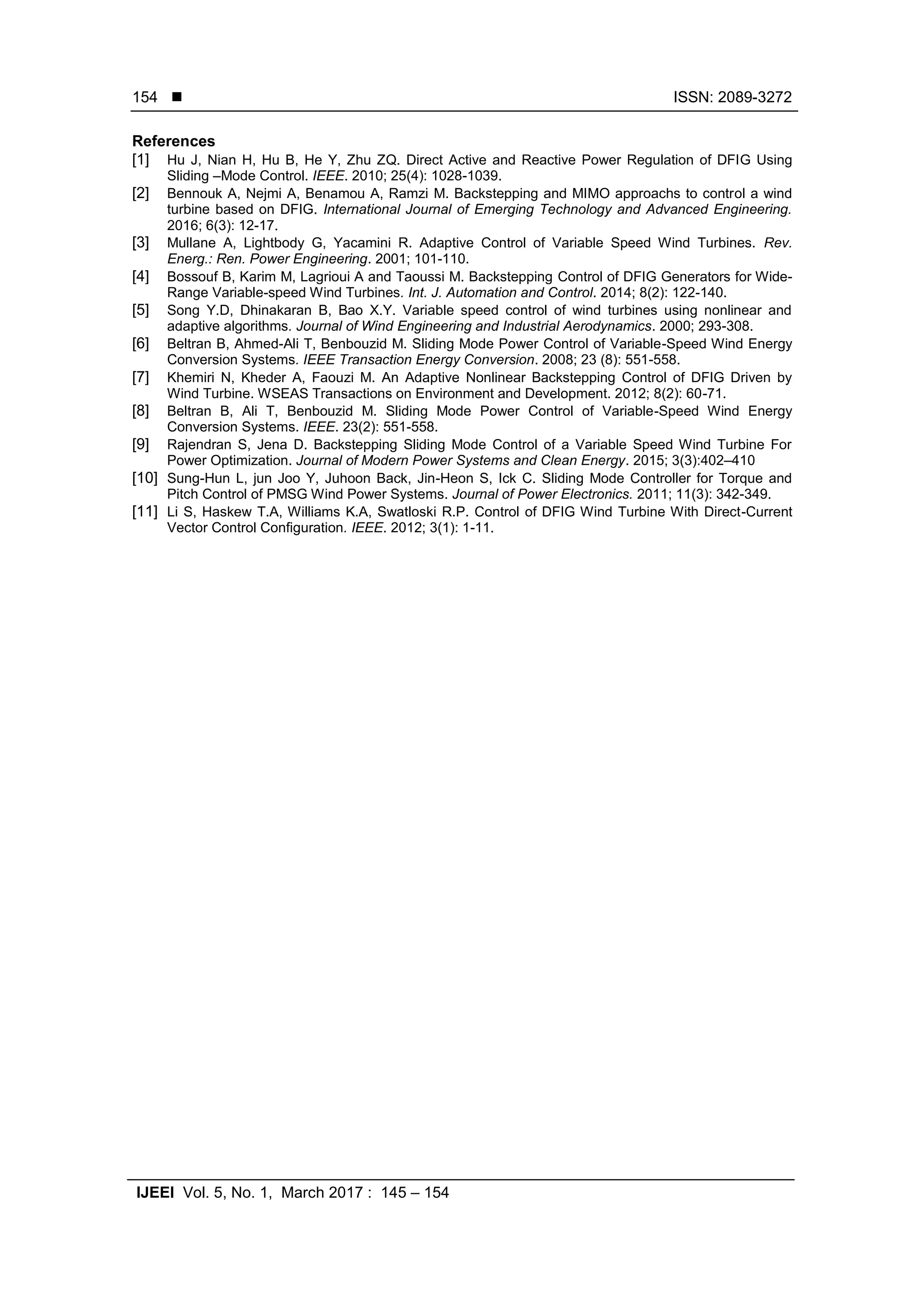  ISSN: 2089-3272
IJEEI Vol. 5, No. 1, March 2017 : 145 – 154
154
References
[1] Hu J, Nian H, Hu B, He Y, Zhu ZQ. Direct Active and Reactive Power Regulation of DFIG Using
Sliding –Mode Control. IEEE. 2010; 25(4): 1028-1039.
[2] Bennouk A, Nejmi A, Benamou A, Ramzi M. Backstepping and MIMO approachs to control a wind
turbine based on DFIG. International Journal of Emerging Technology and Advanced Engineering.
2016; 6(3): 12-17.
[3] Mullane A, Lightbody G, Yacamini R. Adaptive Control of Variable Speed Wind Turbines. Rev.
Energ.: Ren. Power Engineering. 2001; 101-110.
[4] Bossouf B, Karim M, Lagrioui A and Taoussi M. Backstepping Control of DFIG Generators for Wide-
Range Variable-speed Wind Turbines. Int. J. Automation and Control. 2014; 8(2): 122-140.
[5] Song Y.D, Dhinakaran B, Bao X.Y. Variable speed control of wind turbines using nonlinear and
adaptive algorithms. Journal of Wind Engineering and Industrial Aerodynamics. 2000; 293-308.
[6] Beltran B, Ahmed-Ali T, Benbouzid M. Sliding Mode Power Control of Variable-Speed Wind Energy
Conversion Systems. IEEE Transaction Energy Conversion. 2008; 23 (8): 551-558.
[7] Khemiri N, Kheder A, Faouzi M. An Adaptive Nonlinear Backstepping Control of DFIG Driven by
Wind Turbine. WSEAS Transactions on Environment and Development. 2012; 8(2): 60-71.
[8] Beltran B, Ali T, Benbouzid M. Sliding Mode Power Control of Variable-Speed Wind Energy
Conversion Systems. IEEE. 23(2): 551-558.
[9] Rajendran S, Jena D. Backstepping Sliding Mode Control of a Variable Speed Wind Turbine For
Power Optimization. Journal of Modern Power Systems and Clean Energy. 2015; 3(3):402–410
[10] Sung-Hun L, jun Joo Y, Juhoon Back, Jin-Heon S, Ick C. Sliding Mode Controller for Torque and
Pitch Control of PMSG Wind Power Systems. Journal of Power Electronics. 2011; 11(3): 342-349.
[11] Li S, Haskew T.A, Williams K.A, Swatloski R.P. Control of DFIG Wind Turbine With Direct-Current
Vector Control Configuration. IEEE. 2012; 3(1): 1-11.
 