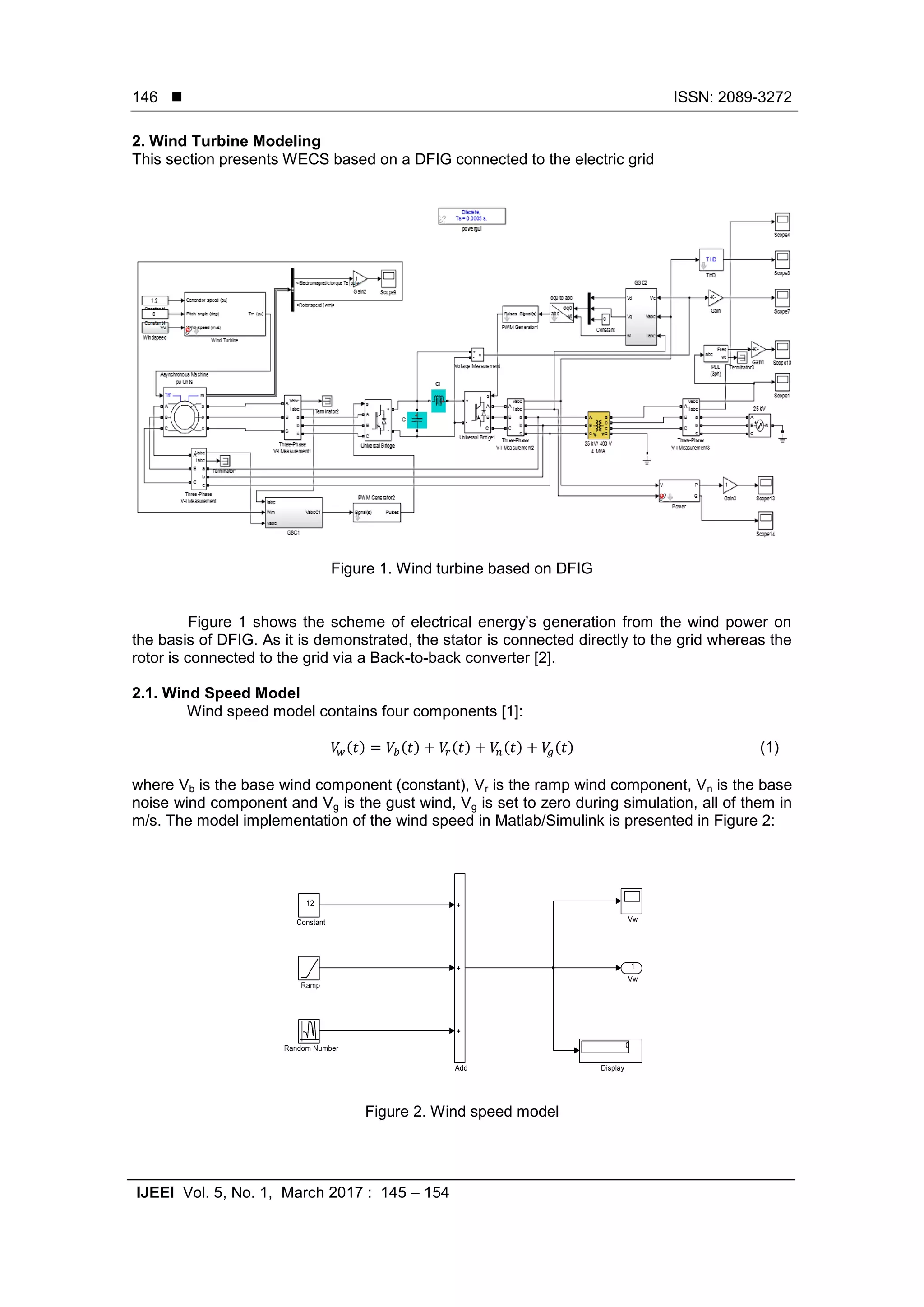  ISSN: 2089-3272
IJEEI Vol. 5, No. 1, March 2017 : 145 – 154
146
2. Wind Turbine Modeling
This section presents WECS based on a DFIG connected to the electric grid
Figure 1. Wind turbine based on DFIG
Figure 1 shows the scheme of electrical energy’s generation from the wind power on
the basis of DFIG. As it is demonstrated, the stator is connected directly to the grid whereas the
rotor is connected to the grid via a Back-to-back converter [2].
2.1. Wind Speed Model
Wind speed model contains four components [1]:
( ) ( ) ( ) ( ) ( ) (1)
where Vb is the base wind component (constant), Vr is the ramp wind component, Vn is the base
noise wind component and Vg is the gust wind, Vg is set to zero during simulation, all of them in
m/s. The model implementation of the wind speed in Matlab/Simulink is presented in Figure 2:
Figure 2. Wind speed model
 