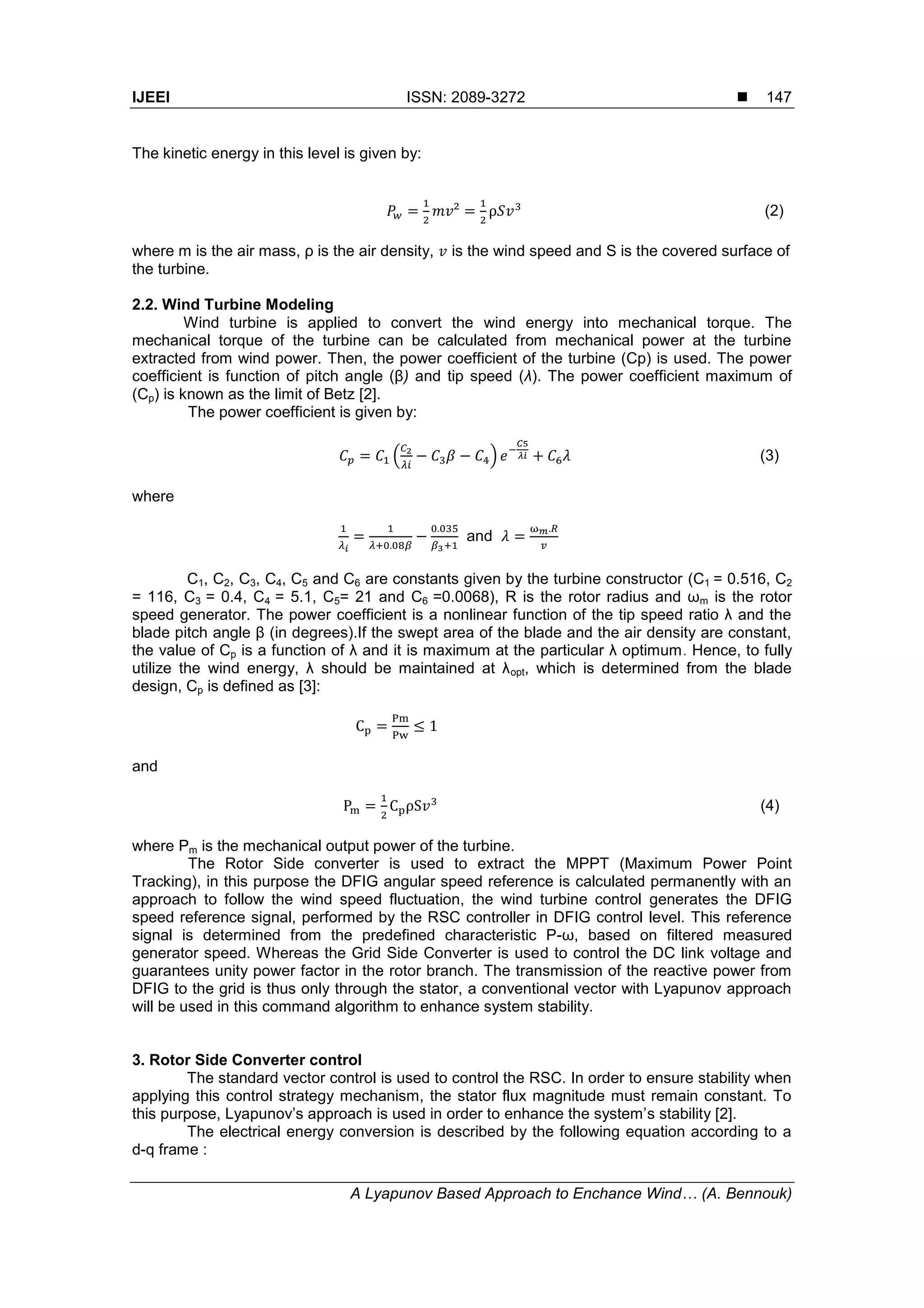 IJEEI ISSN: 2089-3272 
A Lyapunov Based Approach to Enchance Wind… (A. Bennouk)
147
The kinetic energy in this level is given by:
(2)
where m is the air mass, ρ is the air density, is the wind speed and S is the covered surface of
the turbine.
2.2. Wind Turbine Modeling
Wind turbine is applied to convert the wind energy into mechanical torque. The
mechanical torque of the turbine can be calculated from mechanical power at the turbine
extracted from wind power. Then, the power coefficient of the turbine (Cp) is used. The power
coefficient is function of pitch angle (β) and tip speed (λ). The power coefficient maximum of
(Cp) is known as the limit of Betz [2].
The power coefficient is given by:
( ) (3)
where
and
C1, C2, C3, C4, C5 and C6 are constants given by the turbine constructor (C1 = 0.516, C2
= 116, C3 = 0.4, C4 = 5.1, C5= 21 and C6 =0.0068), R is the rotor radius and ωm is the rotor
speed generator. The power coefficient is a nonlinear function of the tip speed ratio λ and the
blade pitch angle β (in degrees).If the swept area of the blade and the air density are constant,
the value of Cp is a function of λ and it is maximum at the particular λ optimum. Hence, to fully
utilize the wind energy, λ should be maintained at λopt, which is determined from the blade
design, Cp is defined as [3]:
and
(4)
where Pm is the mechanical output power of the turbine.
The Rotor Side converter is used to extract the MPPT (Maximum Power Point
Tracking), in this purpose the DFIG angular speed reference is calculated permanently with an
approach to follow the wind speed fluctuation, the wind turbine control generates the DFIG
speed reference signal, performed by the RSC controller in DFIG control level. This reference
signal is determined from the predefined characteristic P-ω, based on filtered measured
generator speed. Whereas the Grid Side Converter is used to control the DC link voltage and
guarantees unity power factor in the rotor branch. The transmission of the reactive power from
DFIG to the grid is thus only through the stator, a conventional vector with Lyapunov approach
will be used in this command algorithm to enhance system stability.
3. Rotor Side Converter control
The standard vector control is used to control the RSC. In order to ensure stability when
applying this control strategy mechanism, the stator flux magnitude must remain constant. To
this purpose, Lyapunov’s approach is used in order to enhance the system’s stability [2].
The electrical energy conversion is described by the following equation according to a
d-q frame :
 
