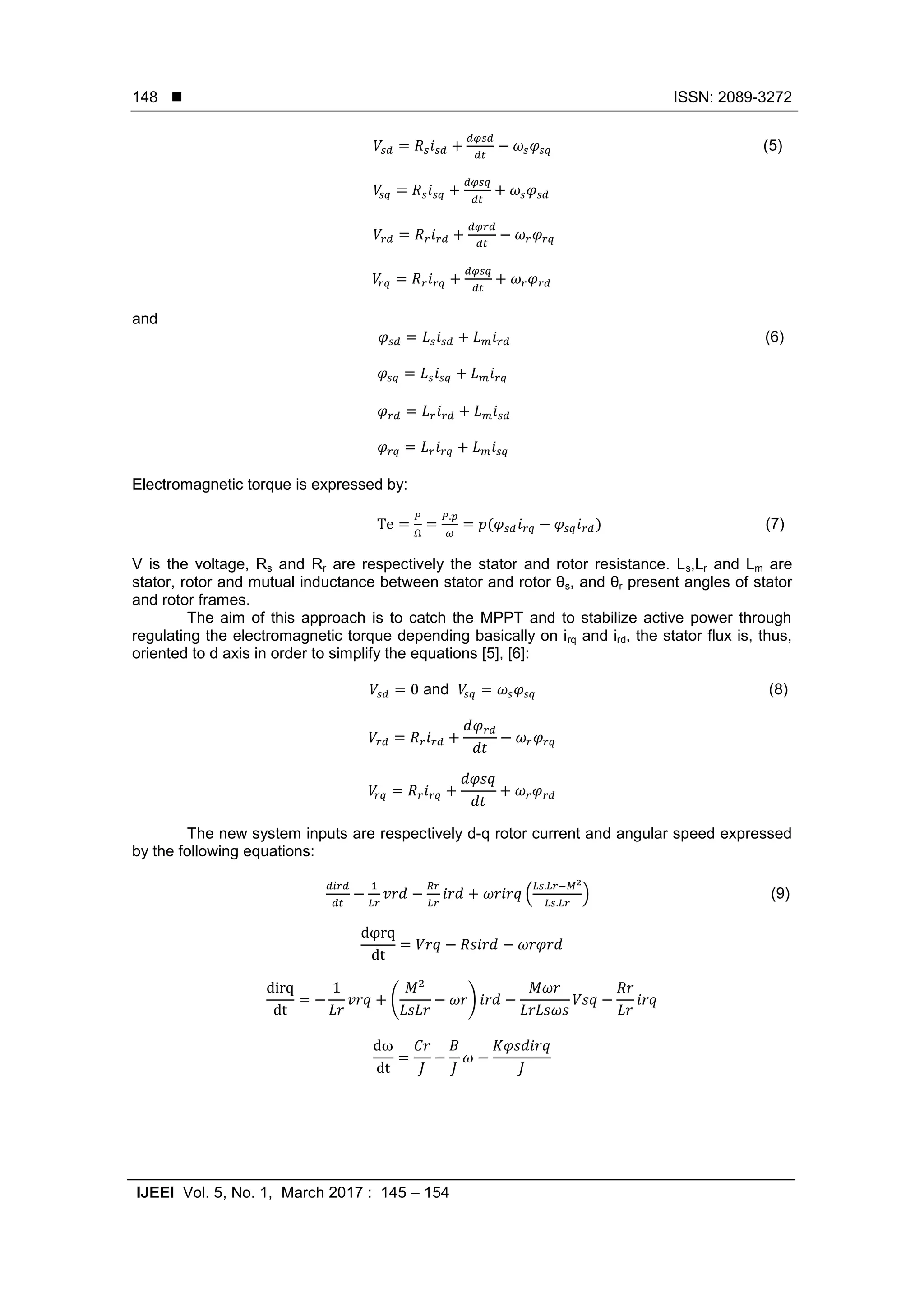  ISSN: 2089-3272
IJEEI Vol. 5, No. 1, March 2017 : 145 – 154
148
(5)
and
(6)
Electromagnetic torque is expressed by:
( ) (7)
V is the voltage, Rs and Rr are respectively the stator and rotor resistance. Ls,Lr and Lm are
stator, rotor and mutual inductance between stator and rotor θs, and θr present angles of stator
and rotor frames.
The aim of this approach is to catch the MPPT and to stabilize active power through
regulating the electromagnetic torque depending basically on irq and ird, the stator flux is, thus,
oriented to d axis in order to simplify the equations [5], [6]:
and (8)
The new system inputs are respectively d-q rotor current and angular speed expressed
by the following equations:
( ) (9)
( )
 