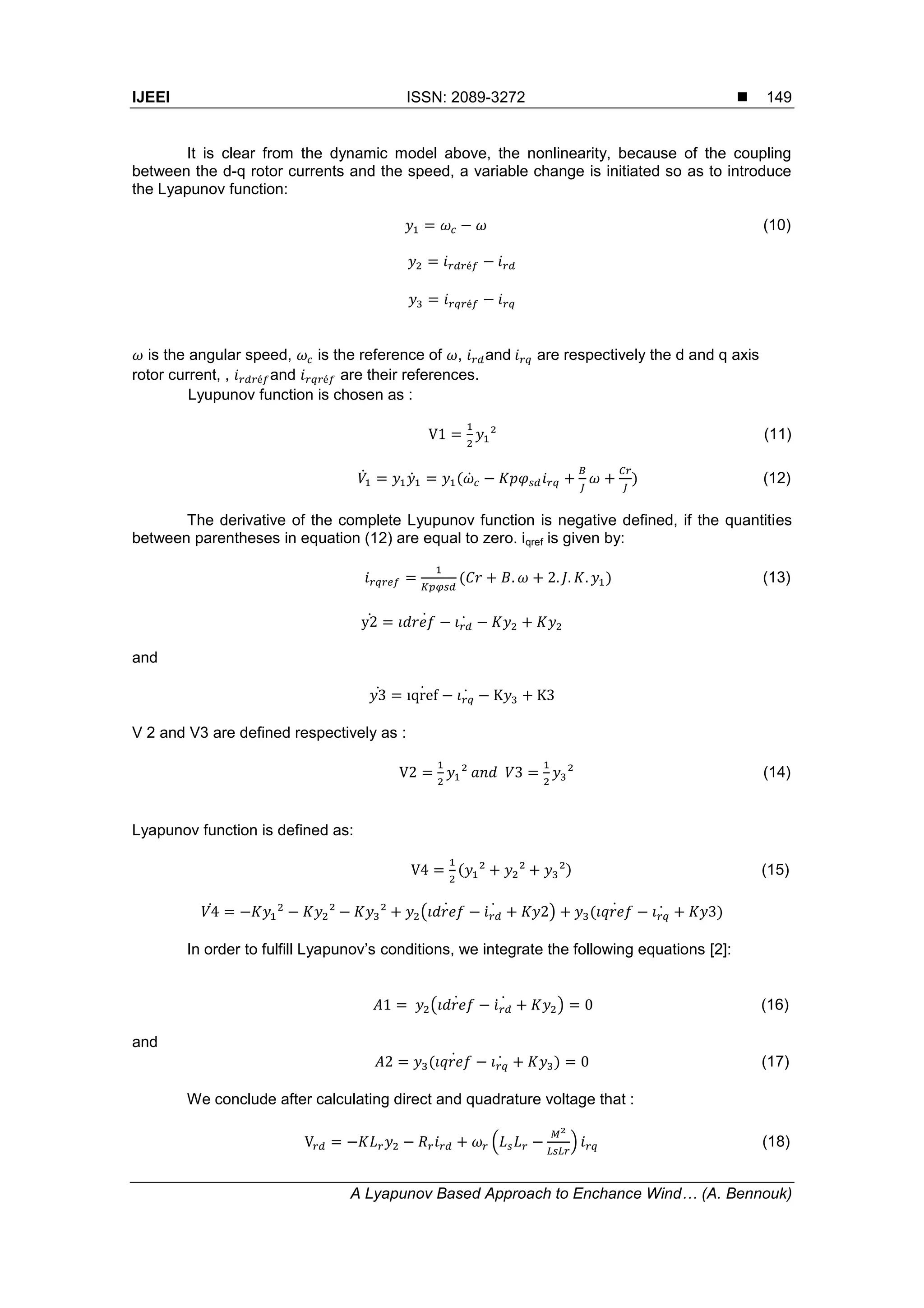 IJEEI ISSN: 2089-3272 
A Lyapunov Based Approach to Enchance Wind… (A. Bennouk)
149
It is clear from the dynamic model above, the nonlinearity, because of the coupling
between the d-q rotor currents and the speed, a variable change is initiated so as to introduce
the Lyapunov function:
(10)
is the angular speed, is the reference of , and are respectively the d and q axis
rotor current, , and are their references.
Lyupunov function is chosen as :
(11)
̇ ̇ ( ̇ ) (12)
The derivative of the complete Lyupunov function is negative defined, if the quantities
between parentheses in equation (12) are equal to zero. iqref is given by:
( ) (13)
̇ ̇ ̇
and
̇ ̇ ̇
V 2 and V3 are defined respectively as :
(14)
Lyapunov function is defined as:
( ) (15)
̇ ( ̇ ̇ ̇ ) ( ̇ ̇ )
In order to fulfill Lyapunov’s conditions, we integrate the following equations [2]:
( ̇ ̇ ̇ ) (16)
and
( ̇ ̇ ) (17)
We conclude after calculating direct and quadrature voltage that :
( ) (18)
 