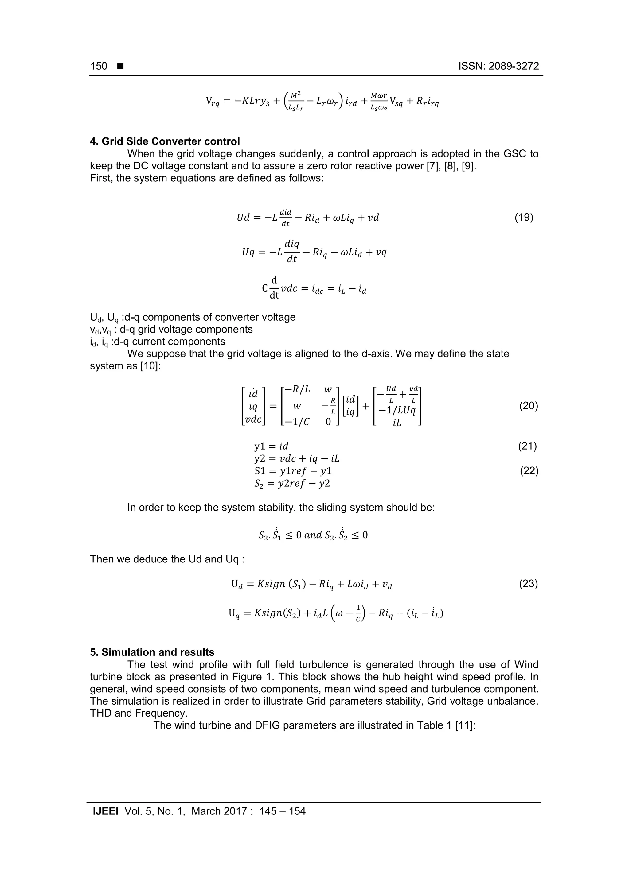  ISSN: 2089-3272
IJEEI Vol. 5, No. 1, March 2017 : 145 – 154
150
( )
4. Grid Side Converter control
When the grid voltage changes suddenly, a control approach is adopted in the GSC to
keep the DC voltage constant and to assure a zero rotor reactive power [7], [8], [9].
First, the system equations are defined as follows:
(19)
Ud, Uq :d-q components of converter voltage
vd,vq : d-q grid voltage components
id, iq :d-q current components
We suppose that the grid voltage is aligned to the d-axis. We may define the state
system as [10]:
[
̇
] [ ] [ ] [ ] (20)
(21)
(22)
In order to keep the system stability, the sliding system should be:
̇̇ ̇̇
Then we deduce the Ud and Uq :
( ) (23)
( ) ( ) ( ̇̇ )
5. Simulation and results
The test wind profile with full field turbulence is generated through the use of Wind
turbine block as presented in Figure 1. This block shows the hub height wind speed profile. In
general, wind speed consists of two components, mean wind speed and turbulence component.
The simulation is realized in order to illustrate Grid parameters stability, Grid voltage unbalance,
THD and Frequency.
The wind turbine and DFIG parameters are illustrated in Table 1 [11]:
 