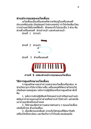 4



ส่วนประกอบของเมโลเดี้ยน
     เมโลเดี้ยนเป็นเครื่องดนตรีสำกลจัดอยู่ในเครื่องดนตรี
ประเภทคีย์บอร์ด (Keyboard Instruments) ทำำให้เกิดเสียงโดย
กำรเป่ำและใช้นิ้งกดที่ลิ่มนิ้ว ลักษณะทัวไปแบ่งเป็น 3 ส่วน คือ
                                       ่
ส่วนตัวเครื่องดนตรี ส่วนปำกเป่ำ และส่วนสำยเป่ำ
     ส่วนที่ 1 ปำกเป่ำ



     ส่วนที่ 2 สำยเป่ำ



     ส่วนที่ 3 ตัวเครื่องดนตรี




       ภาพที่ 5 แสดงส่วนประกอบของเมโลเดี้ยน

วิธีการดูแลรักษาเมโลเดียน
                       ้
       กำรดูแลรักษำและทำำควำมสะอำดเมโลเดี้ยนทีถูกต้อง จะ
                                                     ่
ช่วยให้อำยุกำรใช้งำนได้นำนขึ้น เครื่องดนตรีที่สะอำดไม่ก่อให้
เกิดอันตรำยต่อผู้เล่น หลังจำกปฏิบัติทุกครั้งควรดูแลรักษำดังนี้
คือ
       1. หลังจำกเลิกปฏิบัติแล้วให้ถอดปำกเป่ำหรือสำยเป่ำแล้ว
สบัดเอำนำ้ำลำยออกแล้วนำำสำยหรือปำกเป่ำไปล้ำงนำ้ำ แล้วสะบัด
เอำนำ้ำออกอีกครั้งจนนำ้ำหมด
       2. ใช้ผ้ำนุ่มเช็ดทำำควำมสะอำดส่วนต่ำง ๆ ของเมโลเดี้ยน
เช่นลิ่มนิ้วกด ตัวเมโลเดี้ยน
       3. เมื่อเช็ดจนแห้งดีแล้ว ควรเก็บใส่กล่องที่ติดมำกับตัว
เครื่องให้เป็นระเบียบ และจัดเก็บวำงไว้ในบริเวณปลอดภัย
 