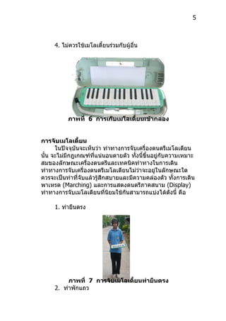 5



     4. ไม่ควรใช้เมโลเดี้ยนร่วมกับผู้อื่น




          ภาพที่ 6 การเก็บเมโลเดี้ยนเข้ากล่อง


การจับเมโลเดี้ยน
      ในปัจจุบันจะเห็นว่ำ ท่ำทำงกำรจับเครื่องดนตรีเมโลเดียน
นั้น จะไม่มีกฎเกณฑ์ที่แน่นอนตำยตัว ทังนี้ขึ้นอยู่กับควำมเหมำะ
                                      ้
สมของลักษณะเครื่องดนตรีและเทคนิคท่ำทำงในกำรเดิน
ท่ำทำงกำรจับเครื่องดนตรีเมโลเดียนไม่วำจะอยู่ในลักษณะใด
                                        ่
ควรจะเป็นท่ำที่จับแล้วรู้สึกสบำยและมีควำมคล่องตัว ทั้งกำรเดิน
พำเหรด (Marching) และกำรแสดงดนตรีภำคสนำม (Display)
ท่ำทำงกำรจับเมโลเดียนที่นิยมใช้กันสำมำรถแบ่งได้ดังนี้ คือ

     1. ท่ำยืนตรง




          ภาพที่ 7 การจับเมโลเดี้ยนท่ายืนตรง
     2. ท่ำพักแถว
 