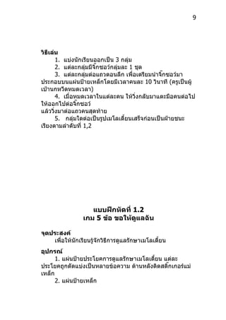 9




วิธีเล่น
         1. แบ่งนักเรียนออกเป็น 3 กลุ่ม
         2. แต่ละกลุมมีจิ๊กซอว์กลุ่มละ 1 ชุด
                     ่
         3. แต่ละกลุมต่อแถวตอนลึก เพื่อเตรียมนำำจิ๊กซอว์มำ
                       ่
ประกอบบนแผ่นป้ำยเหล็กโดยมีเวลำคนละ 10 วินำที (ครูเป็นผู้
เป่ำนกหวีดหมดเวลำ)
         4. เมื่อหมดเวลำในแต่ละคน ให้วงกลับมำแตะมือคนต่อไป
                                         ิ่
ให้ออกไปต่อจิ๊กซอว์
แล้ววิงมำต่อแถวคนสุดท้ำย
       ่
         5. กลุ่มใดต่อเป็นรูปเมโลเดี้ยนเสร็จก่อนเป็นฝ่ำยชนะ
เรียงตำมลำำดับที่ 1,2




                    แบบฝึกหัดที่ 1.2
                 เกม 5 ข้อ ขอให้ดูแลฉัน

จุดประสงค์
    เพื่อให้นักเรียนรู้จักวิธีกำรดูแลรักษำเมโลเดี้ยน
อุปกรณ์
      1. แผ่นป้ำยประโยคกำรดูแลรักษำเมโลเดี้ยน แต่ละ
ประโยคถูกตัดแบ่งเป็นหลำยข้อควำม ด้ำนหลังติดสติ๊กเกอร์แม่
เหล็ก
      2. แผ่นป้ำยเหล็ก
 